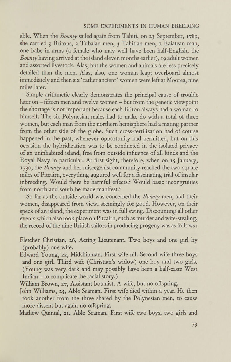 SOME EXPERIMENTS IN HUMAN BREEDING able. When the Bounty again from Tahiti, on 23 September, 1789, she carried 9 Britons, 2 Tubaian men, 3 Tahitian men, i Raiatean man, one babe in arms (a female who may well have been half-English, the having arrived at the island eleven months earlier), 19 adult women and assorted livestock. Alas, but the women and animals are less precisely detailed than the men. Alas, also, one woman leapt overboard almost immediately and then six ' rather ancient' women were left at Moorea, nine miles later. Simple arithmetic clearly demonstrates the principal cause of trouble later on - fifteen men and twelve women - but from the genetic viewpoint the shortage is not important because each Briton always had a woman to himself. The six Polynesian males had to make do with a total of three women, but each man from the northern hemisphere had a mating partner from the other side of the globe. Such cross-fertilization had of course happened in the past, whenever opportunity had permitted, but on this occasion the hybridization was to be conducted in the isolated privacy of an uninhabited island, free from outside influence of all kinds and the Royal Navy in particular. At first sight, therefore, when on 15 January, 1790, the Bounty and her miscegenist community reached the two square miles of Pitcairn, everything augured well for a fascinating trial of insular inbreeding. Would there be harmful effects.^ Would basic incongruities from north and south be made manifest ? So far as the outside world was concerned the Bounty men, and their women, disappeared from view, seemingly for good. However, on their speck of an island, the experiment was in full swing. Discounting all other events which also took place on Pitcairn, such as murder and wife-stealing, the record of the nine British sailors in producing progeny was as follows : Fletcher Christian, 26, Acting Lieutenant. Two boys and one girl by (probably) one wife. Edward Young, 22, Midshipman. First wife nil. Second wife three boys and one girl. Third wife (Christian's widow) one boy and two girls. (Young was very dark and may possibly have been a half-caste West Indian — to complicate the racial story.) William Brown, 27, Assistant botanist. A wife, but no offspring. John Williams, 25, Able Seaman. First wife died within a year. He then took another from the three shared by the Polynesian men, to cause more dissent but again no offspring. Mathew Quintal, 21, Able Seaman. First wife two boys, two girls and 73