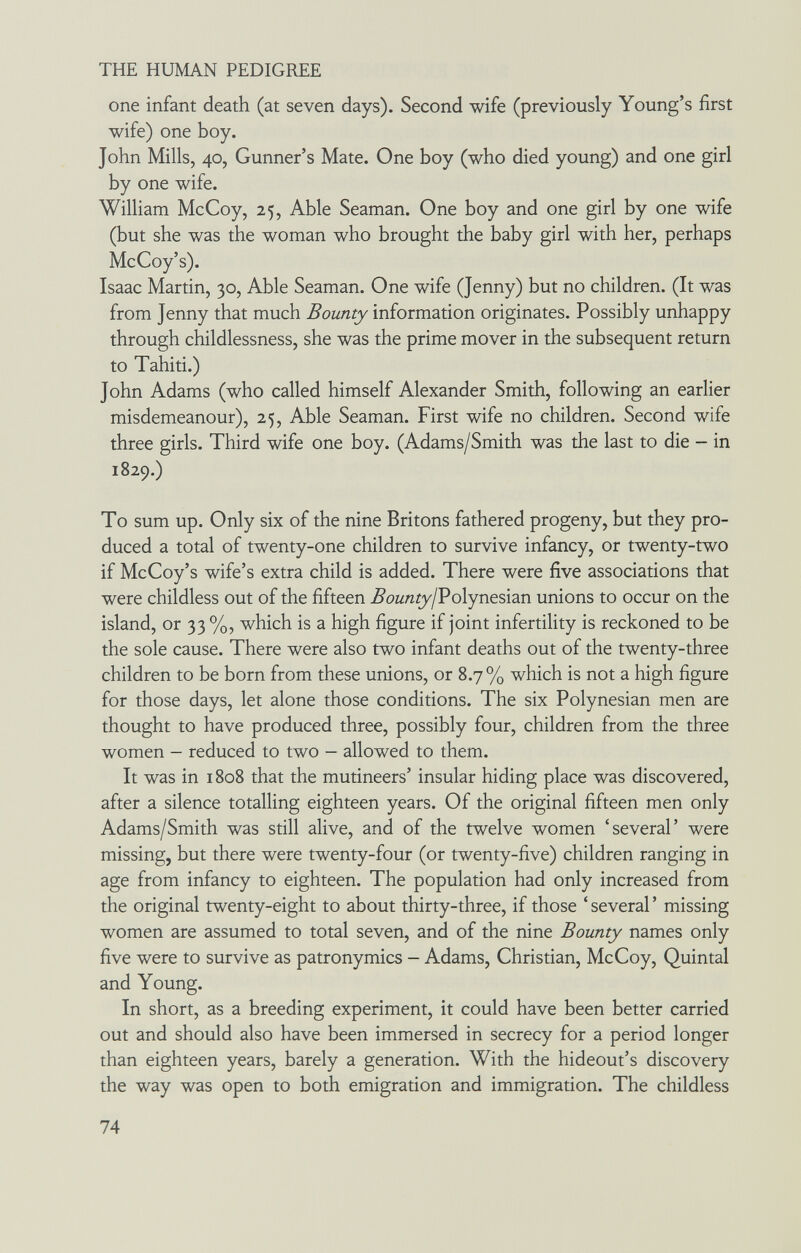 THE HUMAN PEDIGREE one infant death (at seven days). Second wife (previously Young's first wife) one boy. John Mills, 40, Gunner's Mate. One boy (who died young) and one girl by one wife. William McCoy, 25, Able Seaman. One boy and one girl by one wife (but she was the woman who brought the baby girl with her, perhaps McCoy's). Isaac Martin, 30, Able Seaman. One wife (Jenny) but no children. (It was from Jenny that much Bounty information originates. Possibly unhappy through childlessness, she was the prime mover in the subsequent return to Tahiti.) John Adams (who called himself Alexander Smith, following an earlier misdemeanour), 25, Able Seaman. First wife no children. Second wife three girls. Third wife one boy. (Adams/Smith was the last to die - in 1829.) To sum up. Only six of the nine Britons fathered progeny, but they pro¬ duced a total of twenty-one children to survive infancy, or twenty-two if McCoy's wife's extra child is added. There were five associations that were childless out of the fifteen Bounty/Poiyneshn unions to occur on the island, or 33 %, which is a high figure if joint infertility is reckoned to be the sole cause. There were also two infant deaths out of the twenty-three children to be born from these unions, or 8.7% which is not a high figure for those days, let alone those conditions. The six Polynesian men are thought to have produced three, possibly four, children from the three women - reduced to two - allowed to them. It was in 1808 that the mutineers' insular hiding place was discovered, after a silence totalling eighteen years. Of the original fifteen men only Adams/Smith was still alive, and of the twelve women 'several' were missing, but there were twenty-four (or twenty-five) children ranging in age from infancy to eighteen. The population had only increased from the original twenty-eight to about thirty-three, if those ' several ' missing women are assumed to total seven, and of the nine Bounty names only five were to survive as patronymics - Adams, Christian, McCoy, Quintal and Young. In short, as a breeding experiment, it could have been better carried out and should also have been immersed in secrecy for a period longer than eighteen years, barely a generation. With the hideout's discovery the way was open to both emigration and immigration. The childless 74