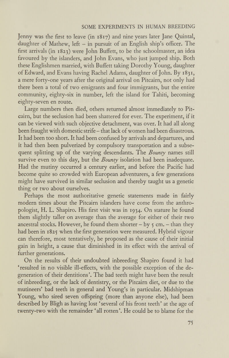 SOME EXPERIMENTS IN HUMAN BREEDING Jenny was the first to leave (in 1817) and nine years later Jane Quintal, daughter of Mathew, left - in pursuit of an English ship's officer. The first arrivals (in 1823) were John Buffett, to be the schoolmaster, an idea favoured by the islanders, and John Evans, who just jumped ship. Both these Englishmen married, with Buffett taking Dorothy Young, daughter of Edward, and Evans having Rachel Adams, daughter of John. By 1831, a mere forty-one years after the original arrival on Pitcairn, not only had there been a total of two emigrants and four immigrants, but the entire community, eighty-six in number, left the island for Tahiti, becoming eighty-seven en route. Large numbers then died, others returned almost immediately to Pit- cairn, but the seclusion had been shattered for ever. The experiment, if it can be viewed with such objective detachment, was over. It had all along been fraught with domestic strife - that lack of women had been disastrous. It had been too short. It had been confused by arrivals and departures, and it had then been pulverized by compulsory transportation and a subse¬ quent splitting up of the varying descendants. The Bounty names still survive even to this day, but the Bounty isolation had been inadequate. Had the mutiny occurred a century earlier, and before the Pacific had become quite so crowded with European adventurers, a few generations might have survived in similar seclusion and thereby taught us a genetic thing or two about ourselves. Perhaps the most authoritative genetic statements made in fairly modern times about the Pitcairn islanders have come from the anthro¬ pologist, H. L. Shapiro. His first visit was in 1934. On stature he found them slightly taller on average than the average for either of their two ancestral stocks. However, he found them shorter - by 5 cm. - than they had been in 1825 when the first generation were measured. Hybrid vigour can therefore, most tentatively, be proposed as the cause of their initial gain in height, a cause that diminished in its effect with the arrival of further generations. On the results of their undoubted inbreeding Shapiro found it had 'resulted in no visible ill-effects, with the possible exception of the de¬ generation of their dentitions'. The bad teeth might have been the result of inbreeding, or the lack of dentistry, or the Pitcairn diet, or due to the mutineers' bad teeth in general and Young's in particular. Midshipman Young, who sired seven offspring (more than anyone else), had been described by Bligh as having lost 'several of his front teeth' at the age of twenty-two with the remainder 'all rotten'. He could be to blame for the 75