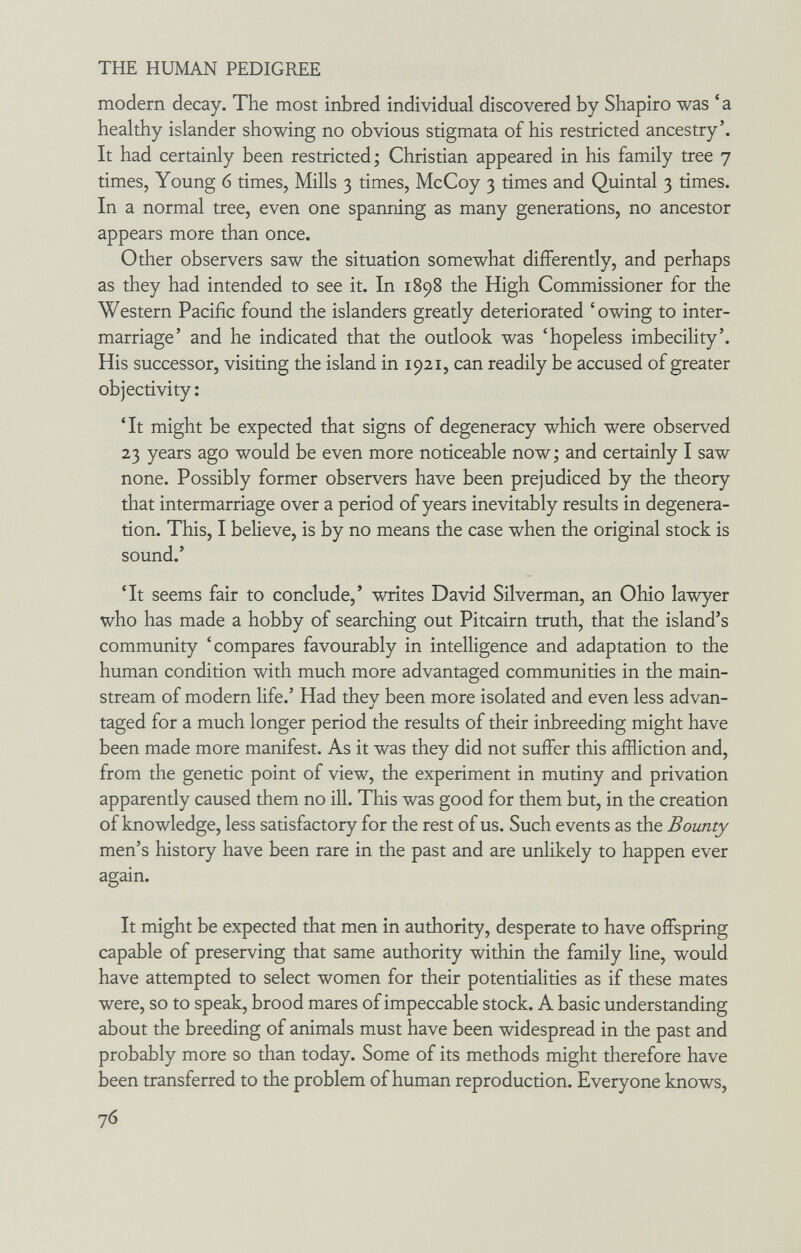 THE HUMAN PEDIGREE modern decay. The most inbred individual discovered by Shapiro was 'a healthy islander showing no obvious stigmata of his restricted ancestry'. It had certainly been restricted; Christian appeared in his family tree 7 times, Young 6 times, Mills 3 times, McCoy 3 times and Quintal 3 times. In a normal tree, even one spanning as many generations, no ancestor appears more than once. Other observers saw the situation somewhat differently, and perhaps as they had intended to see it. In 1898 the High Commissioner for the Western Pacific found the islanders greatly deteriorated 'owing to inter¬ marriage' and he indicated that the outlook was 'hopeless imbecility'. His successor, visiting the island in 1921, can readily be accused of greater objectivity ; 'It might be expected that signs of degeneracy which were observed 23 years ago would be even more noticeable now; and certainly I saw none. Possibly former observers have been prejudiced by the theory that intermarriage over a period of years inevitably results in degenera¬ tion. This, I believe, is by no means the case when the original stock is sound.' 'It seems fair to conclude,' writes David Silverman, an Ohio lawyer who has made a hobby of searching out Pitcairn truth, that the island's community 'compares favourably in intelligence and adaptation to the human condition with much more advantaged communities in the main¬ stream of modern life.' Had they been more isolated and even less advan¬ taged for a much longer period the results of their inbreeding might have been made more manifest. As it was they did not suffer this affliction and, from the genetic point of view, the experiment in mutiny and privation apparently caused them no ill. This was good for them but, in the creation of knowledge, less satisfactory for the rest of us. Such events as the Bounty men's history have been rare in the past and are unlikely to happen ever again. It might be expected that men in authority, desperate to have offspring capable of preserving that same authority within the family line, would have attempted to select women for their potentialities as if these mates were, so to speak, brood mares of impeccable stock. A basic understanding about the breeding of animals must have been widespread in the past and probably more so than today. Some of its methods might therefore have been transferred to the problem of human reproduction. Everyone knows, 76