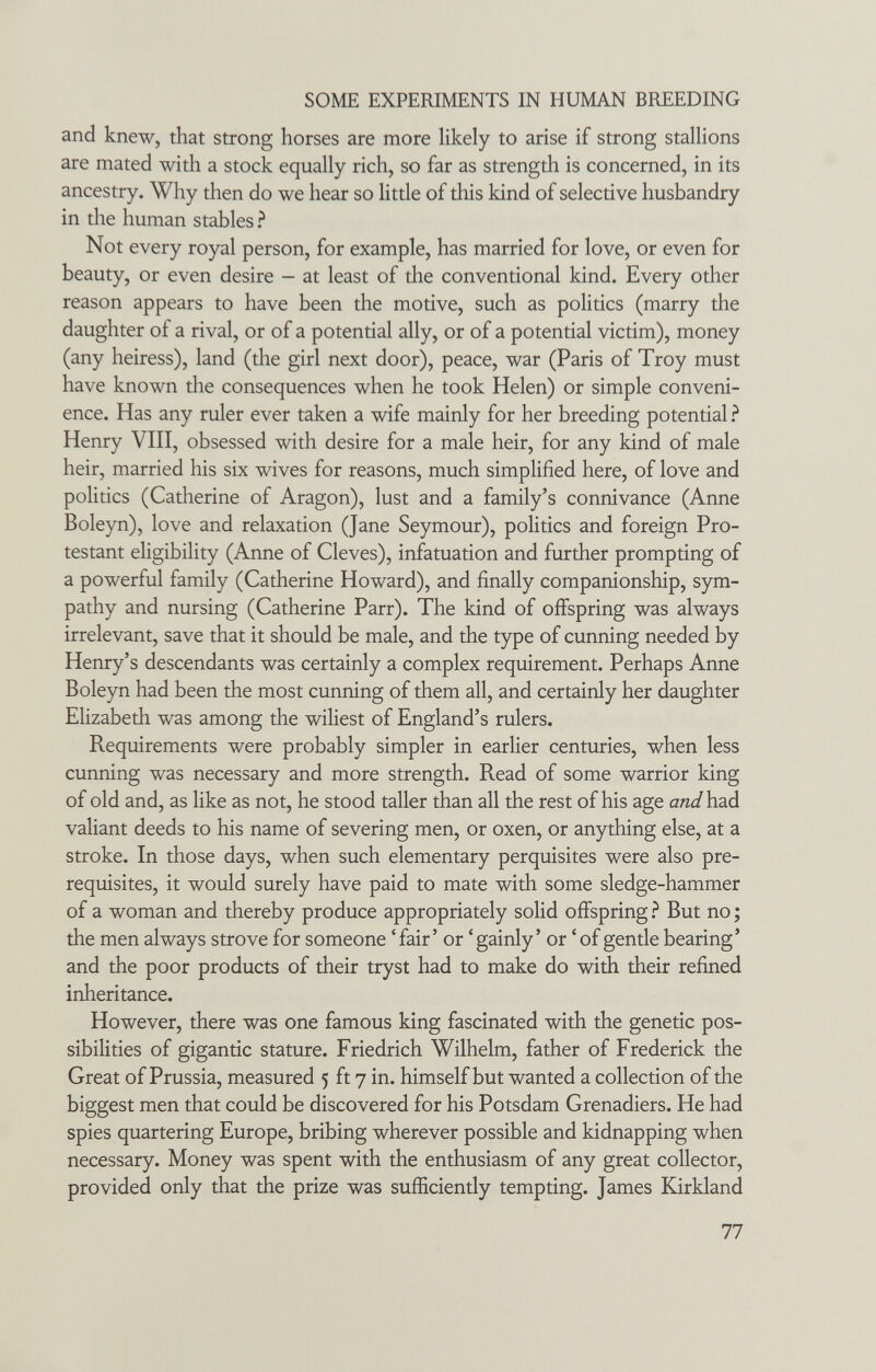 SOME EXPERIMENTS IN HUMAN BREEDING and knew, that strong horses are more Ukely to arise if strong stallions are mated with a stock equally rich, so far as strength is concerned, in its ancestry. Why then do we hear so little of this kind of selective husbandry in the human stables ? Not every royal person, for example, has married for love, or even for beauty, or even desire - at least of the conventional kind. Every other reason appears to have been the motive, such as pohtics (marry the daughter of a rival, or of a potential ally, or of a potential victim), money (any heiress), land (the girl next door), peace, war (Paris of Troy must have known the consequences when he took Helen) or simple conveni¬ ence. Has any ruler ever taken a wife mainly for her breeding potential ? Henry VIII, obsessed with desire for a male heir, for any kind of male heir, married his six wives for reasons, much simplified here, of love and pohtics (Catherine of Aragon), lust and a family's connivance (Anne Boleyn), love and relaxation (Jane Seymour), politics and foreign Pro¬ testant eligibility (Anne of Cleves), infatuation and further prompting of a powerful family (Catherine Howard), and finally companionship, sym¬ pathy and nursing (Catherine Parr). The kind of offspring was always irrelevant, save that it should be male, and the type of cunning needed by Henry's descendants was certainly a complex requirement. Perhaps Anne Boleyn had been the most cunning of them all, and certainly her daughter Elizabeth was among the wiliest of England's rulers. Requirements were probably simpler in earlier centuries, when less cunning was necessary and more strength. Read of some warrior king of old and, as like as not, he stood taller than all the rest of his age and had valiant deeds to his name of severing men, or oxen, or anything else, at a stroke. In those days, when such elementary perquisites were also pre¬ requisites, it would surely have paid to mate with some sledge-hammer of a woman and thereby produce appropriately solid offspring But no ; the men always strove for someone ' fair' or ' gainly ' or ' of gentle bearing' and the poor products of their tryst had to make do with their refined inheritance. However, there was one famous king fascinated with the genetic pos¬ sibilities of gigantic stature. Friedrich Wilhelm, father of Frederick the Great of Prussia, measured 5 ft 7 in. himself but wanted a collection of the biggest men that could be discovered for his Potsdam Grenadiers. He had spies quartering Europe, bribing wherever possible and kidnapping when necessary. Money was spent with the enthusiasm of any great collector, provided only that the prize was sufficiently tempting. James Kirkland 77