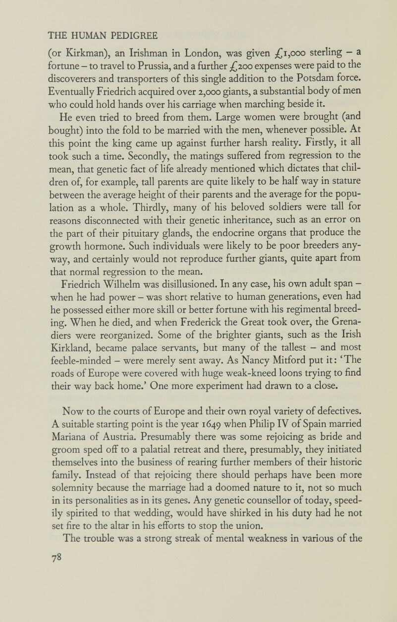 THE HUMAN PEDIGREE (or Kirkman), an Irishman in London, was given £i,ooo sterling - a fortune - to travel to Prussia, and a further /^200 expenses were paid to the discoverers and transporters of this single addition to the Potsdam force. Eventually Friedrich acquired over 2,000 giants, a substantial body of men who could hold hands over his carriage when marching beside it. He even tried to breed from them. Large women were brought (and bought) into the fold to be married with the men, whenever possible. At this point the king came up against further harsh reality. Firstly, it all took such a time. Secondly, the matings suffered from regression to the mean, that genetic fact of life already mentioned which dictates that chil¬ dren of, for example, tall parents are quite likely to be half way in stature between the average height of their parents and the average for the popu¬ lation as a whole. Thirdly, many of his beloved soldiers were tall for reasons disconnected with their genetic inheritance, such as an error on the part of their pituitary glands, the endocrine organs that produce the growth hormone. Such individuals were likely to be poor breeders any¬ way, and certainly would not reproduce further giants, quite apart from that normal regression to the mean. Friedrich Wilhelm was disillusioned. In any case, his own adult span - when he had power - was short relative to human generations, even had he possessed either more skill or better fortune with his regimental breed¬ ing. When he died, and when Frederick the Great took over, the Grena¬ diers were reorganized. Some of the brighter giants, such as the Irish Kirkland, became palace servants, but many of the tallest - and most feeble-minded - were merely sent away. As Nancy Mitford put it: 'The roads of Europe were covered with huge weak-kneed loons trying to find their way back home.' One more experiment had drawn to a close. Now to the courts of Europe and their own royal variety of defectives. A suitable starting point is the year 1649 when Philip IV of Spain married Mariana of Austria. Presumably there was some rejoicing as bride and groom sped off to a palatial retreat and there, presumably, they initiated themselves into the business of rearing further members of their historic family. Instead of that rejoicing there should perhaps have been more solemnity because the marriage had a doomed nature to it, not so much in its personalities as in its genes. Any genetic counsellor of today, speed¬ ily spirited to that wedding, would have shirked in his duty had he not set fire to the altar in his efforts to stop the union. The trouble was a strong streak of mental weakness in various of the 78