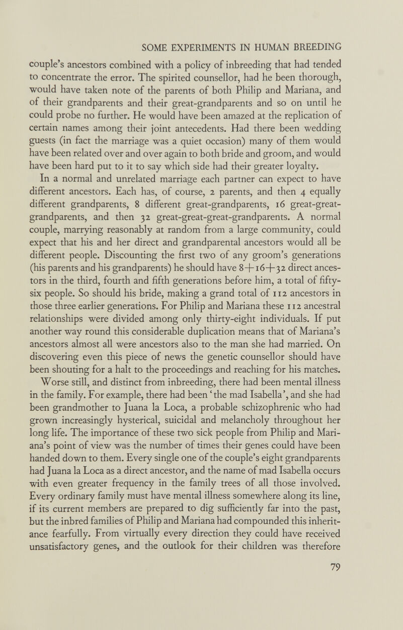 SOME EXPERIMENTS IN HUMAN BREEDING couple's ancestors combined with a policy of inbreeding that had tended to concentrate the error. The spirited counsellor, had he been thorough, would have taken note of the parents of both Philip and Mariana, and of their grandparents and their great-grandparents and so on until he could probe no further. He would have been amazed at the replication of certain names among their joint antecedents. Had there been wedding guests (in fact the marriage was a quiet occasion) many of them would have been related over and over again to both bride and groom, and would have been hard put to it to say which side had their greater loyalty. In a normal and unrelated marriage each partner can expect to have different ancestors. Each has, of course, 2 parents, and then 4 equally different grandparents, 8 different great-grandparents, 16 great-great- grandparents, and then 32 great-great-great-grandparents. A normal couple, marrying reasonably at random from a large community, could expect that his and her direct and grandparental ancestors would all be different people. Discounting the first two of any groom's generations (his parents and his grandparents) he should have 8+16+32 direct ances¬ tors in the third, fourth and fifth generations before him, a total of fifty- six people. So should his bride, making a grand total of 112 ancestors in those three earlier generations. For Philip and Mariana these 112 ancestral relationships were divided among only thirty-eight individuals. If put another way round this considerable duplication means that of Mariana's ancestors almost all were ancestors also to the man she had married. On discovering even this piece of news the genetic counsellor should have been shouting for a halt to the proceedings and reaching for his matches. Worse still, and distinct from inbreeding, there had been mental illness in the family. For example, there had been 'the mad Isabella', and she had been grandmother to Juana la Loca, a probable schizophrenic who had grown increasingly hysterical, suicidal and melancholy throughout her long life. The importance of these two sick people from Philip and Mari¬ ana's point of view was the number of times their genes could have been handed down to them. Every single one of the couple's eight grandparents had Juana la Loca as a direct ancestor, and the name of mad Isabella occurs with even greater frequency in the family trees of all those involved. Every ordinary family must have mental illness somewhere along its line, if its current members are prepared to dig sufficiently far into the past, but the inbred families of Philip and Mariana had compounded this inherit¬ ance fearfully. From virtually every direction they could have received unsatisfactory genes, and the outlook for their children was therefore 79