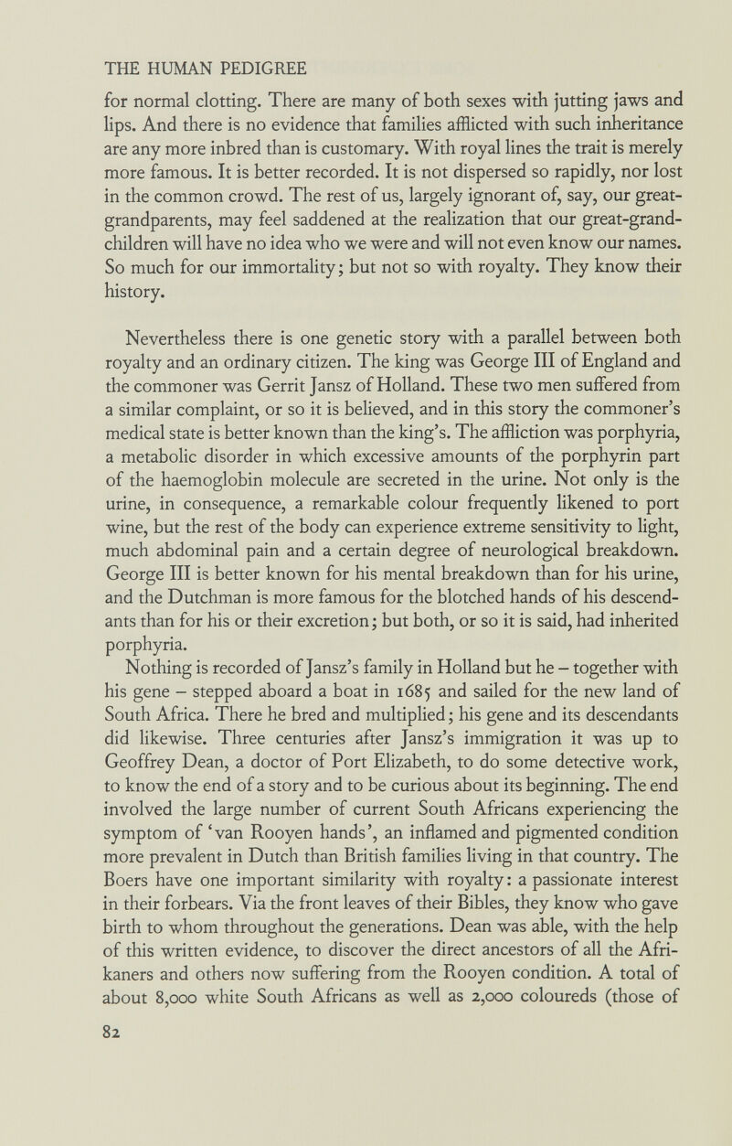 THE HUMAN PEDIGREE for normal clotting. There are many of both sexes with jutting jaws and lips. And there is no evidence that families afflicted with such inheritance are any more inbred than is customary. With royal lines the trait is merely more famous. It is better recorded. It is not dispersed so rapidly, nor lost in the common crowd. The rest of us, largely ignorant of, say, our great- grandparents, may feel saddened at the realization that our great-grand¬ children will have no idea who we were and will not even know our names. So much for our immortality; but not so with royalty. They know their history. Nevertheless there is one genetic story with a parallel between both royalty and an ordinary citizen. The king was George III of England and the commoner was Gerrit Jansz of Holland. These two men suffered from a similar complaint, or so it is believed, and in this story the commoner's medical state is better known than the king's. The affliction was porphyria, a metabolic disorder in which excessive amounts of the porphyrin part of the haemoglobin molecule are secreted in the urine. Not only is the urine, in consequence, a remarkable colour frequently likened to port wine, but the rest of the body can experience extreme sensitivity to light, much abdominal pain and a certain degree of neurological breakdown. George III is better known for his mental breakdown than for his urine, and the Dutchman is more famous for the blotched hands of his descend¬ ants than for his or their excretion; but both, or so it is said, had inherited porphyria. Nothing is recorded of Jansz's family in Holland but he - together with his gene - stepped aboard a boat in 1685 and sailed for the new land of South Africa. There he bred and multiplied ; his gene and its descendants did likewise. Three centuries after Jansz's immigration it was up to Geoffrey Dean, a doctor of Port Elizabeth, to do some detective work, to know the end of a story and to be curious about its beginning. The end involved the large number of current South Africans experiencing the symptom of 'van Rooyen hands', an inflamed and pigmented condition more prevalent in Dutch than British families living in that country. The Boers have one important similarity with royalty : a passionate interest in their forbears. Via the front leaves of their Bibles, they know who gave birth to whom throughout the generations. Dean was able, with the help of this written evidence, to discover the direct ancestors of all the Afri¬ kaners and others now suffering from the Rooyen condition. A total of about 8,000 white South Africans as well as 2,000 coloureds (those of 82