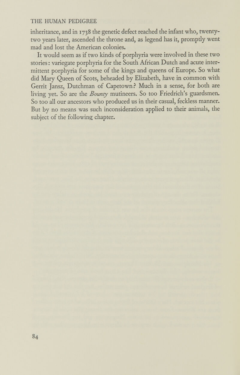 THE HUMAN PEDIGREE inheritance, and in 1738 the genetic defect reached the infant who, twenty- two years later, ascended the throne and, as legend has it, promptly went mad and lost the American colonies. It would seem as if two kinds of porphyria were involved in these two stories : variegate porphyria for the South African Dutch and acute inter¬ mittent porphyria for some of the kings and queens of Europe. So what did Mary Queen of Scots, beheaded by Elizabeth, have in common with Gerrit Jansz, Dutchman of Capetown.^ Much in a sense, for both are living yet. So are the Bounty mutineers. So too Friedrich's guardsmen. So too all our ancestors who produced us in their casual, feckless manner. But by no means was such inconsideration applied to their animals, the subject of the following chapter. 84