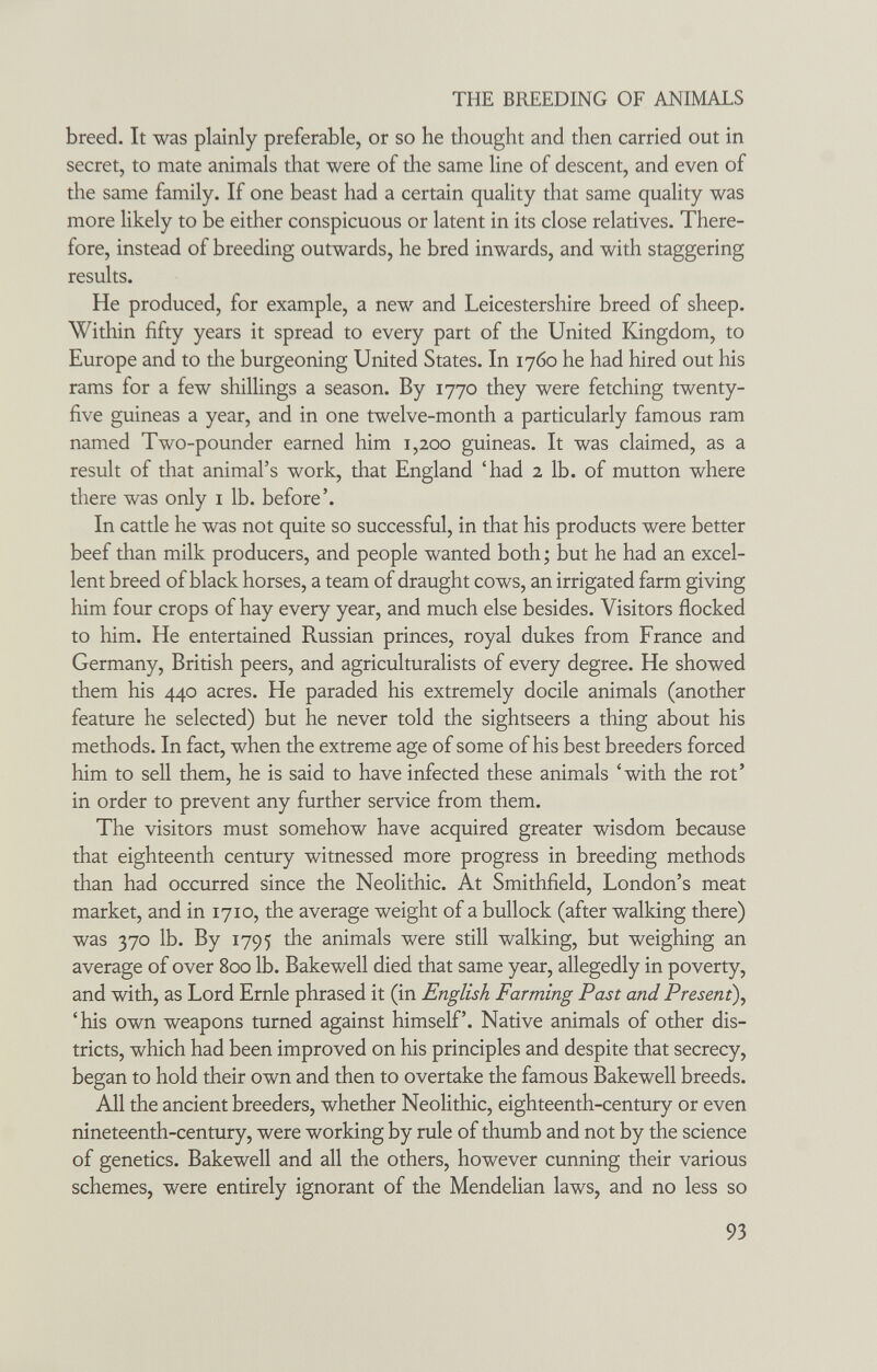 THE BREEDING OF ANIMALS breed. It was plainly preferable, or so he thought and then carried out in secret, to mate animals that were of the same line of descent, and even of the same family. If one beast had a certain quality that same quality was more likely to be either conspicuous or latent in its close relatives. There¬ fore, instead of breeding outwards, he bred inwards, and with staggering results. He produced, for example, a new and Leicestershire breed of sheep. Within fifty years it spread to every part of the United Kingdom, to Europe and to the burgeoning United States. In 1760 he had hired out his rams for a few shillings a season. By 1770 they were fetching twenty- five guineas a year, and in one twelve-month a particularly famous ram named Two-pounder earned him 1,200 guineas. It was claimed, as a result of that animal's work, that England 'had 2 lb. of mutton where there was only i lb. before'. In cattle he was not quite so successful, in that his products were better beef than milk producers, and people wanted both ; but he had an excel¬ lent breed of black horses, a team of draught cows, an irrigated farm giving him four crops of hay every year, and much else besides. Visitors flocked to him. He entertained Russian princes, royal dukes from France and Germany, British peers, and agriculturalists of every degree. He showed them his 440 acres. He paraded his extremely docile animals (another feature he selected) but he never told the sightseers a thing about his methods. In fact, when the extreme age of some of his best breeders forced him to sell them, he is said to have infected these animals 'with the rot' in order to prevent any further service from them. The visitors must somehow have acquired greater wisdom because that eighteenth century witnessed more progress in breeding methods than had occurred since the Neolithic. At Smithfield, London's meat market, and in 1710, the average weight of a bullock (after walking there) was 370 lb. By 1795 the animals were still walking, but weighing an average of over 800 lb. Bakewell died that same year, allegedly in poverty, and with, as Lord Ernie phrased it (in English Farming Past and Present), 'his own weapons turned against himself. Native animals of other dis¬ tricts, which had been improved on his principles and despite that secrecy, began to hold their own and then to overtake the famous Bakewell breeds. All the ancient breeders, whether Neolithic, eighteenth-century or even nineteenth-century, were working by rule of thumb and not by the science of genetics. Bakewell and all the others, however cunning their various schemes, were entirely ignorant of the Mendelian laws, and no less so 93