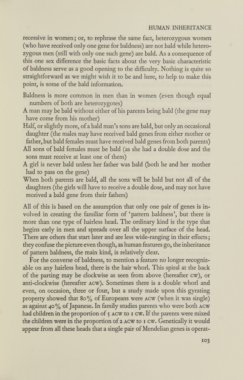 HUMAN INHERITANCE recessive in women ; or, to rephrase the same fact, heterozygous women (who have received only one gene for baldness) are not bald while hetero¬ zygous men (still with only one such gene) are bald. As a consequence of this one sex difference the basic facts about the very basic characteristic of baldness serve as a good opening to the difficulty. Nothing is quite so straightforward as we might wish it to be and here, to help to make this point, is some of the bald information. Baldness is more common in men than in women (even though equal numbers of both are heterozygotes) A man may be bald without either of his parents being bald (the gene may have come from his mother) Half, or slightly more, of a bald man's sons are bald, but only an occasional daughter (the males may have received bald genes from either mother or father, but bald females must have received bald genes from both parents) All sons of bald females must be bald (as she had a double dose and the sons must receive at least one of them) A girl is never bald unless her father was bald (both he and her mother had to pass on the gene) When both parents are bald, all the sons will be bald but not all of the daughters (the girls will have to receive a double dose, and may not have received a bald gene from their fathers) All of this is based on the assumption that only one pair of genes is in¬ volved in creating the familiar form of 'pattern baldness', but there is more than one type of hairless head. The ordinary kind is the type that begins early in men and spreads over all the upper surface of the head. There are others that start later and are less wide-ranging in their effects ; they confuse the picture even though, as human features go, the inheritance of pattern baldness, the main kind, is relatively clear. For the converse of baldness, to mention a feature no longer recogniz¬ able on any hairless head, there is the hair whorl. This spiral at the back of the parting may be clockwise as seen from above (hereafter cw), or anti-clockwise (hereafter acw). Sometimes there is a double whorl and even, on occasion, three or four, but a study made upon this gyrating property showed that 80% of Europeans were acw (when it was single) as against 40% of Japanese. In family studies parents who were both acw had children in the proportion of 5 Acw to i cw. If the parents were mixed the children were in the proportion of 2 acw to i cw. Genetically it would appear from all these heads that a single pair of Mendelian genes is operat- 103