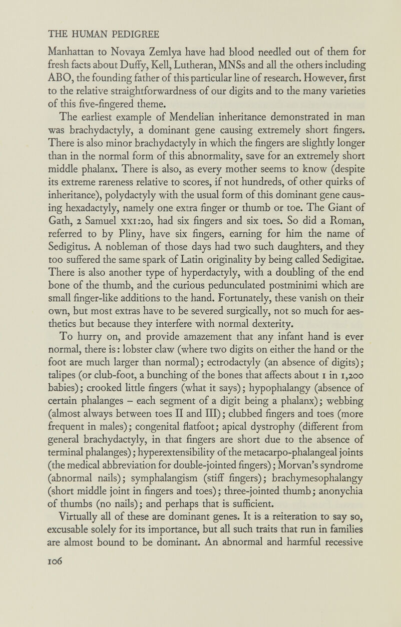 THE HUMAN PEDIGREE Manhattan to Novaya Zemlya have had blood needled out of them for fresh facts about Duffy, Kell, Lutheran, MNSs and all the others including ABO, the founding father of this particular line of research. However, first to the relative straightforwardness of our digits and to the many varieties of this five-fingered theme. The earliest example of Mendelian inheritance demonstrated in man was brachydactyly, a dominant gene causing extremely short fingers. There is also minor brachydactyly in which the fingers are slightly longer than in the normal form of this abnormality, save for an extremely short middle phalanx. There is also, as every mother seems to know (despite its extreme rareness relative to scores, if not hundreds, of other quirks of inheritance), polydactyly with the usual form of this dominant gene caus¬ ing hexadactyly, namely one extra finger or thumb or toe. The Giant of Gath, 2 Samuel xxi:20, had six fingers and six toes. So did a Roman, referred to by Pliny, have six fingers, earning for him the name of Sedigitus. A nobleman of those days had two such daughters, and they too suffered the same spark of Latin originality by being called Sedigitae. There is also another type of hyperdactyly, with a doubling of the end bone of the thumb, and the curious pedunculated postminimi which are small finger-like additions to the hand. Fortunately, these vanish on their own, but most extras have to be severed surgically, not so much for aes¬ thetics but because they interfere with normal dexterity. To hurry on, and provide amazement that any infant hand is ever normal, there is : lobster claw (where two digits on either the hand or the foot are much larger than normal) ; ectrodactyly (an absence of digits) ; talipes (or club-foot, a bunching of the bones that affects about i in 1,200 babies) ; crooked little fingers (what it says) ; hypophalangy (absence of certain phalanges - each segment of a digit being a phalanx) ; webbing (almost always between toes II and III) ; clubbed fingers and toes (more frequent in males) ; congenital flatfoot ; apical dystrophy (different from general brachydactyly, in that fingers are short due to the absence of terminal phalanges) ; hyperextensibility of the metacarpo-phalangeal joints (the medical abbreviation for double-jointed fingers) ; Morvan's syndrome (abnormal nails); symphalangism (stiff fingers); brachymesophalangy (short middle joint in fingers and toes); three-jointed thumb; anonychia of thumbs (no nails) ; and perhaps that is sufficient. Virtually all of these are dominant genes. It is a reiteration to say so, excusable solely for its importance, but all such traits that run in families are almost bound to be dominant. An abnormal and harmful recessive 106