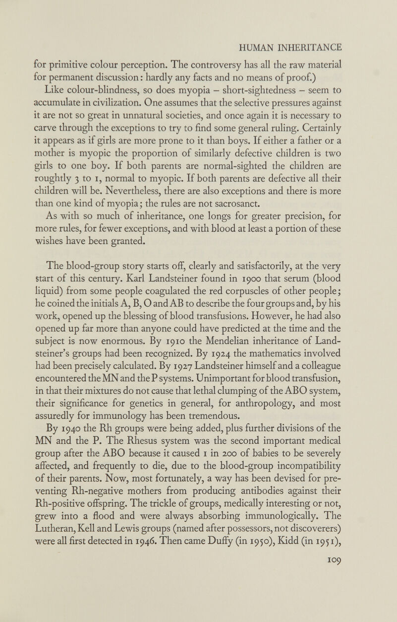 HUMAN INHERITANCE for primitive colour perception. The controversy has all the raw material for permanent discussion : hardly any facts and no means of proof.) Like colour-blindness, so does myopia - short-sightedness - seem to accumulate in civilization. One assumes that the selective pressures against it are not so great in unnatural societies, and once again it is necessary to carve through the exceptions to try to find some general ruling. Certainly it appears as if girls are more prone to it than boys. If either a father or a mother is myopic the proportion of similarly defective children is two girls to one boy. If both parents are normal-sighted the children are roughtly 3 to I, normal to myopic. If both parents are defective all their children will be. Nevertheless, there are also exceptions and there is more than one kind of myopia ; the rules are not sacrosanct. As with so much of inheritance, one longs for greater precision, for more rules, for fewer exceptions, and with blood at least a portion of these wishes have been granted. The blood-group story starts off, clearly and satisfactorily, at the very start of this century. Karl Landsteiner found in 1900 that serum (blood liquid) from some people coagulated the red corpuscles of other people ; he coined the initials A, B, О and AB to describe the four groups and, by his work, opened up the blessing of blood transfusions. However, he had also opened up far more than anyone could have predicted at the time and the subject is now enormous. By 1910 the Mendelian inheritance of Land- steiner's groups had been recognized. By 1924 the mathematics involved had been precisely calculated. By 1927 Landsteiner himself and a colleague encountered the MN and the P systems. Unimportant for blood transfusion, in that their mixtures do not cause that lethal clumping of the ABO system, their significance for genetics in general, for anthropology, and most assuredly for immunology has been tremendous. By 1940 the Rh groups were being added, plus further divisions of the MN and the P. The Rhesus system was the second important medical group after the ABO because it caused i in 200 of babies to be severely affected, and frequently to die, due to the blood-group incompatibility of their parents. Now, most fortunately, a way has been devised for pre¬ venting Rh-negative mothers from producing antibodies against their Rh-positive offspring. The trickle of groups, medically interesting or not, grew into a flood and were always absorbing immunologically. The Lutheran, Kell and Lewis groups (named after possessors, not discoverers) were all first detected in 1946. Then came Duffy (in 1950), Kidd (in 1951), 109