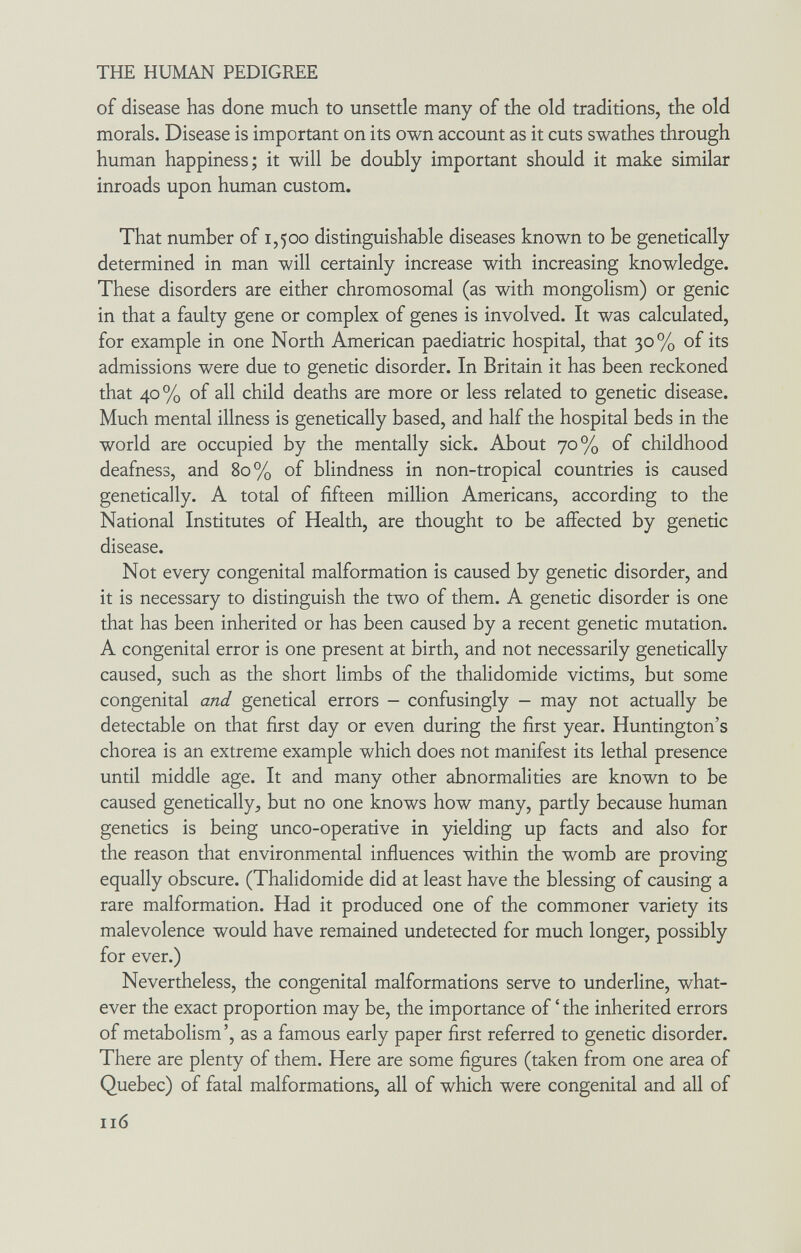 THE HUMAN PEDIGREE of disease has done much to unsettle many of the old traditions, the old morals. Disease is important on its own account as it cuts swathes through human happiness; it will be doubly important should it make similar inroads upon human custom. That number of 1,500 distinguishable diseases known to be genetically determined in man will certainly increase with increasing knowledge. These disorders are either chromosomal (as with mongolism) or genie in that a faulty gene or complex of genes is involved. It was calculated, for example in one North American paediatric hospital, that 30% of its admissions were due to genetic disorder. In Britain it has been reckoned that 40% of all child deaths are more or less related to genetic disease. Much mental illness is genetically based, and half the hospital beds in the world are occupied by the mentally sick. About 70% of childhood deafness, and 80% of blindness in non-tropical countries is caused genetically. A total of fifteen million Americans, according to the National Institutes of Health, are thought to be affected by genetic disease. Not every congenital malformation is caused by genetic disorder, and it is necessary to distinguish the two of them. A genetic disorder is one that has been inherited or has been caused by a recent genetic mutation. A congenital error is one present at birth, and not necessarily genetically caused, such as the short limbs of the thalidomide victims, but some congenital and genetical errors - confusingly - may not actually be detectable on that first day or even during the first year. Huntington's chorea is an extreme example which does not manifest its lethal presence until middle age. It and many other abnormalities are known to be caused genetically, but no one knows how many, partly because human genetics is being unco-operative in yielding up facts and also for the reason that environmental influences within the womb are proving equally obscure. (Thalidomide did at least have the blessing of causing a rare malformation. Had it produced one of the commoner variety its malevolence would have remained undetected for much longer, possibly for ever.) Nevertheless, the congenital malformations serve to underline, what¬ ever the exact proportion may be, the importance of ' the inherited errors of metabolism', as a famous early paper first referred to genetic disorder. There are plenty of them. Here are some figures (taken from one area of Quebec) of fatal malformations, all of which were congenital and all of 116