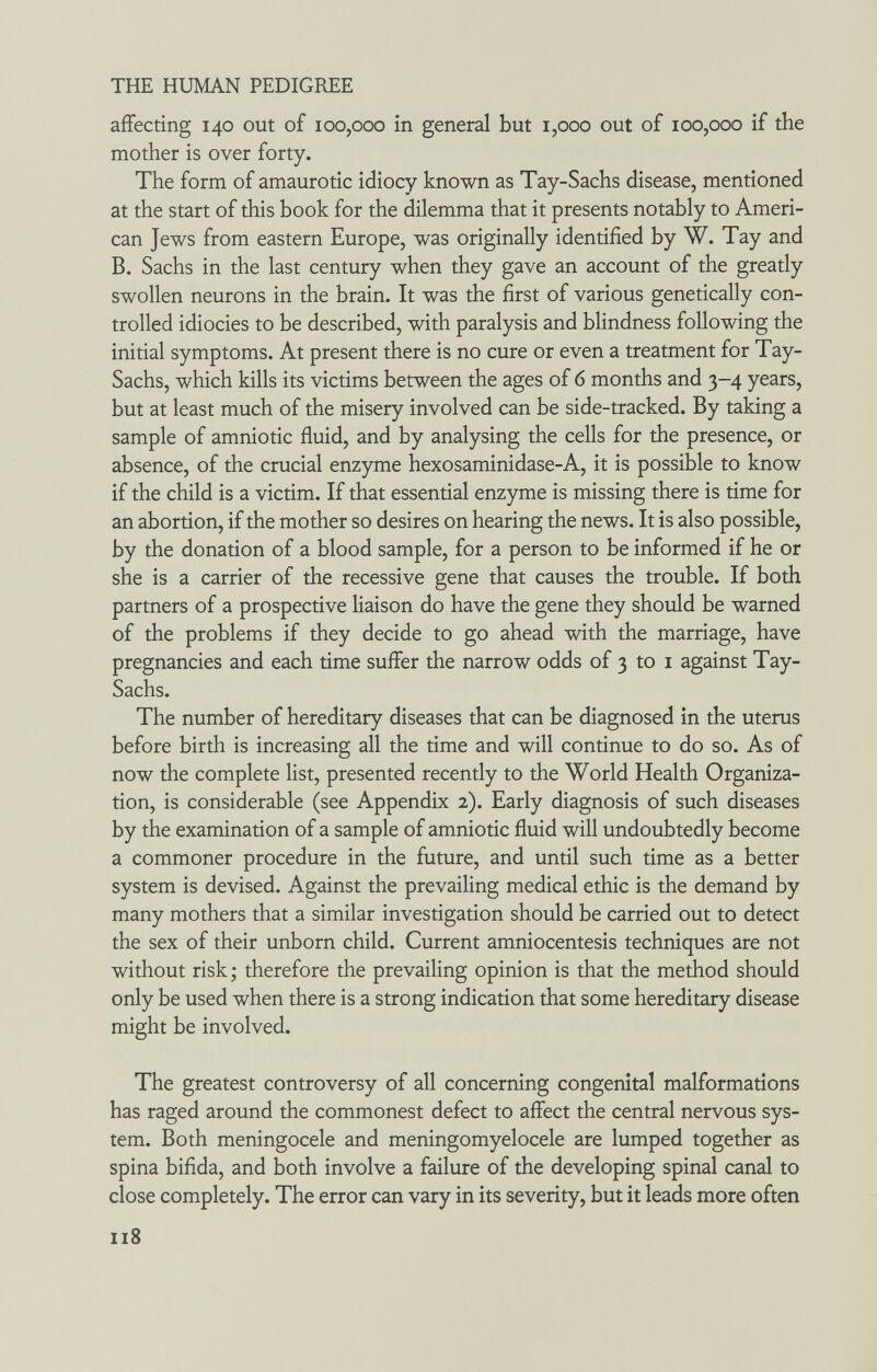 THE HUMAN PEDIGREE affecting 140 out of 100,000 in general but 1,000 out of 100,000 if the mother is over forty. The form of amaurotic idiocy known as Tay-Sachs disease, mentioned at the start of this book for the dilemma that it presents notably to Ameri¬ can Jews from eastern Europe, was originally identified by W. Tay and B. Sachs in the last century when they gave an account of the gready swollen neurons in the brain. It was the first of various genetically con¬ trolled idiocies to be described, with paralysis and blindness following the initial symptoms. At present there is no cure or even a treatment for Tay- Sachs, which kills its victims between the ages of 6 months and 3-4 years, but at least much of the misery involved can be side-tracked. By taking a sample of amniotic fluid, and by analysing the cells for the presence, or absence, of the crucial enzyme hexosaminidase-A, it is possible to know if the child is a victim. If that essential enzyme is missing there is time for an abortion, if the mother so desires on hearing the news. It is also possible, by the donation of a blood sample, for a person to be informed if he or she is a carrier of the recessive gene that causes the trouble. If both partners of a prospective liaison do have the gene they should be warned of the problems if they decide to go ahead with the marriage, have pregnancies and each time suffer the narrow odds of 3 to i against Tay- Sachs. The number of hereditary diseases that can be diagnosed in the uterus before birth is increasing all the time and will continue to do so. As of now the complete list, presented recently to the World Health Organiza¬ tion, is considerable (see Appendix 2). Early diagnosis of such diseases by the examination of a sample of amniotic fluid will undoubtedly become a commoner procedure in the future, and until such time as a better system is devised. Against the prevailing medical ethic is the demand by many mothers that a similar investigation should be carried out to detect the sex of their unborn child. Current amniocentesis techniques are not without risk ; therefore the prevailing opinion is that the method should only be used when there is a strong indication that some hereditary disease might be involved. The greatest controversy of all concerning congenital malformations has raged around the commonest defect to affect the central nervous sys¬ tem. Both meningocele and meningomyelocele are lumped together as spina bifida, and both involve a failure of the developing spinal canal to close completely. The error can vary in its severity, but it leads more often 118