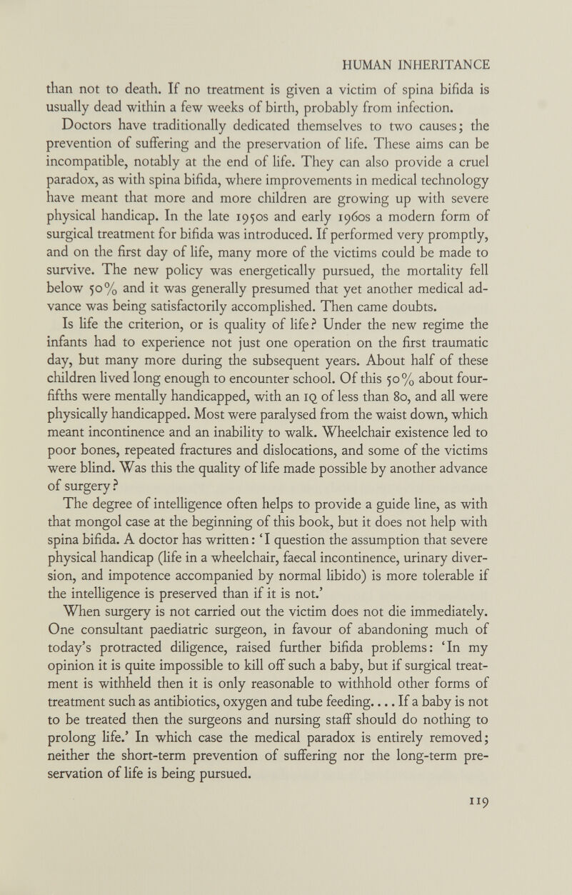 HUMAN INHERITANCE than not to death. If no treatment is given a victim of spina bifida is usually dead within a few weeks of birth, probably from infection. Doctors have traditionally dedicated themselves to two causes; the prevention of suffering and the preservation of life. These aims can be incompatible, notably at the end of Hfe. They can also provide a cruel paradox, as with spina bifida, where improvements in medical technology have meant that more and more children are growing up with severe physical handicap. In the late 1950s and early 1960s a modern form of surgical treatment for bifida was introduced. If performed very promptly, and on the first day of life, many more of the victims could be made to survive. The new policy was energetically pursued, the mortality fell below 50% and it was generally presumed that yet another medical ad¬ vance was being satisfactorily accomplished. Then came doubts. Is life the criterion, or is quality of life ? Under the new regime the infants had to experience not just one operation on the first traumatic day, but many more during the subsequent years. About half of these children lived long enough to encounter school. Of this 50% about four- fifths were mentally handicapped, with an IQ of less than 80, and all were physically handicapped. Most were paralysed from the waist down, which meant incontinence and an inability to walk. Wheelchair existence led to poor bones, repeated fractures and dislocations, and some of the victims were blind. Was this the quality of life made possible by another advance of surgery.^ The degree of intelligence often helps to provide a guide line, as with that mongol case at the beginning of this book, but it does not help with spina bifida. A doctor has written: 'I question the assumption that severe physical handicap (life in a wheelchair, faecal incontinence, urinary diver¬ sion, and impotence accompanied by normal libido) is more tolerable if the intelligence is preserved than if it is not.' When surgery is not carried out the victim does not die immediately. One consultant paediatric surgeon, in favour of abandoning much of today's protracted diligence, raised further bifida problems; Tn my opinion it is quite impossible to kill off such a baby, but if surgical treat¬ ment is withheld then it is only reasonable to withhold other forms of treatment such as antibiotics, oxygen and tube feeding.... If a baby is not to be treated then the surgeons and nursing staff should do nothing to prolong life.' In which case the medical paradox is entirely removed; neither the short-term prevention of suffering nor the long-term pre¬ servation of life is being pursued. 119
