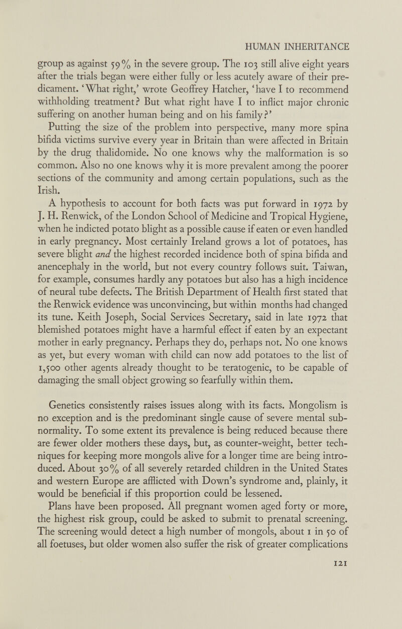 HUMAN INHERITANCE group as against 59% in the severe group. The 103 still alive eight years after the trials began were either fully or less acutely aware of their pre¬ dicament. 'What right/ wrote Geoffrey Hatcher, 'have I to recommend withholding treatment? But what right have I to inflict major chronic suffering on another human being and on his family.^' Putting the size of the problem into perspective, many more spina bifida victims survive every year in Britain than were affected in Britain by the drug thalidomide. No one knows why the malformation is so common. Also no one knows why it is more prevalent among the poorer sections of the community and among certain populations, such as the Irish. A hypothesis to account for both facts was put forward in 1972 by J. H. Renwick, of the London School of Medicine and Tropical Hygiene, when he indicted potato blight as a possible cause if eaten or even handled in early pregnancy. Most certainly Ireland grows a lot of potatoes, has severe blight and the highest recorded incidence both of spina bifida and anencephaly in the world, but not every country follows suit. Taiwan, for example, consumes hardly any potatoes but also has a high incidence of neural tube defects. The British Department of Health first stated that the Renwick evidence was unconvincing, but within months had changed its tune. Keith Joseph, Social Services Secretary, said in late 1972 that blemished potatoes might have a harmful effect if eaten by an expectant mother in early pregnancy. Perhaps they do, perhaps not. No one knows as yet, but every woman with child can now add potatoes to the list of 1,500 other agents already thought to be teratogenic, to be capable of damaging the small object growing so fearfully within them. Genetics consistently raises issues along with its facts. Mongolism is no exception and is the predominant single cause of severe mental sub- normality. To some extent its prevalence is being reduced because there are fewer older mothers these days, but, as counter-weight, better tech¬ niques for keeping more mongols alive for a longer time are being intro¬ duced. About 30 % of all severely retarded children in the United States and western Europe are afflicted with Down's syndrome and, plainly, it would be beneficial if this proportion could be lessened. Plans have been proposed. All pregnant women aged forty or more, the highest risk group, could be asked to submit to prenatal screening. The screening would detect a high number of mongols, about i in 50 of all foetuses, but older women also suffer the risk of greater complications 121