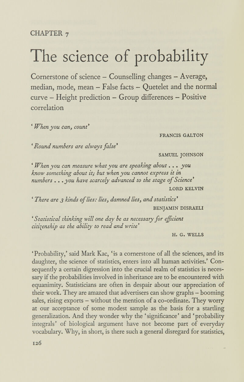 CHAPTER 7 The science of probability Cornerstone of science - Counselling changes - Average, median, mode, mean - False facts - Quetelet and the normal curve - Height prediction - Group differences - Positive correlation * When you can, count^ FRANCIS GALTON ^ Round numbers are always false* SAMUEL JOHNSON * When you can measure what you are speaking about. . . you know something about it; but when you cannot express it in numbers . . .you have scarcely advanced to the stage of Science* LORD KELVIN ' There are 3 kinds of lies: lies, damned lies, and statistics* BENJAMIN DISRAELI ^Statistical thinking will one day he as necessary for evident citizenship as the ability to read and write ' H. G. WELLS 'Probability,' said Mark Kac, 'is a cornerstone of all the sciences, and its daughter, the science of statistics, enters into all human activities.' Con¬ sequently a certain digression into the crucial realm of statistics is neces¬ sary if the probabilities involved in inheritance are to be encountered with equanimity. Statisticians are often in despair about our appreciation of their work. They are amazed that advertisers can show graphs - booming sales, rising exports - without the mention of a co-ordinate. They worry at our acceptance of some modest sample as the basis for a startling generalization. And they wonder why the 'significance' and 'probability integrals' of biological argument have not become part of everyday vocabulary. Why, in short, is there such a general disregard for statistics. 126