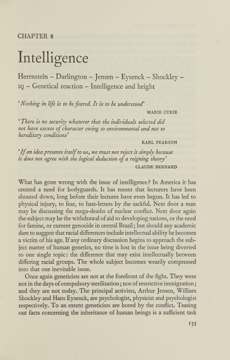 CHAPTER 8 Intelligence Herrnstein — Darlington - Jensen - Eysenck — Shockley — IQ - Genetical reaction - Intelligence and height ^Nothing in life is to he feared. It is to be under stood* MARIE CURIE ' There is no security whatever that the individuals selected did not have excess oj character owing to environmental and not to hereditary conditions^ KARL PEARSON * If an idea presents itself to us, we must not reject it simply because it does not agree with the logical deduction of a reigning theory^ CLAUDE BERNARD What has gone wrong with the issue of intelligence ? In America it has created a need for bodyguards. It has meant that lecturers have been shouted down, long before their lectures have even begun. It has led to physical injury, to fear, to hate-letters by the sackful. Next door a man may be discussing the mega-deaths of nuclear conflict. Next door again the subject may be the withdrawal of aid to developing nations, or the need for famine, or current genocide in central Brazil ; but should any academic dare to suggest that racial differences include intellectual ability he becomes a victim of his age. If any ordinary discussion begins to approach the sub¬ ject matter of human genetics, no time is lost in the issue being diverted to one single topic : the difference that may exist intellectually between differing racial groups. The whole subject becomes wearily compressed into that one inevitable issue. Once again geneticists are not at the forefront of the fight. They were not in the days of compulsory sterilization; nor of restrictive immigration ; and they are not today. The principal activists, Arthur Jensen, William Shockley and Hans Eysenck, are psychologist, physicist and psychologist respectively. To an extent geneticists are bored by the conflict. Teasing out facts concerning the inheritance of human beings is a sufficient task 135