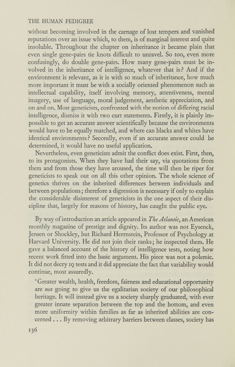 THE HUMAN PEDIGREE without becoming involved in the carnage of lost tempers and vanished reputations over an issue which, to them, is of marginal interest and quite insoluble. Throughout the chapter on inheritance it became plain that even single gene-pairs tie knots difficult to unravel. So too, even more confusingly, do double gene-pairs. How many gene-pairs must be in¬ volved in the inheritance of intelligence, whatever that is? And if the environment is relevant, as it is with so much of inheritance, how much more important it must be with a socially oriented phenomenon such as intellectual capability, itself involving memory, attentiveness, mental imagery, use of language, moral judgement, aesthetic appreciation, and on and on. Most geneticists, confronted with the notion of differing racial intelligence, dismiss it with two curt statements. Firstly, it is plainly im¬ possible to get an accurate answer scientifically because the environments would have to be equally matched, and where can blacks and whites have identical environments.^ Secondly, even if an accurate answer could be determined, it would have no useful application. Nevertheless, even geneticists admit the conflict does exist. First, then, to its protagonists. When they have had their say, via quotations from them and from those they have aroused, the time will then be riper for geneticists to speak out on all this other opinion. The whole science of genetics thrives on the inherited differences between individuals and between populations ; therefore a digression is necessary if only to explain the considerable disinterest of geneticists in the one aspect of their dis¬ cipline that, largely for reasons of history, has caught the public eye. By way of introduction an article appeared in The Atlantic^ an American monthly magazine of prestige and dignity. Its author was not Eysenck, Jensen or Shockley, but Richard Herrnstein, Professor of Psychology at Harvard University. He did not join their ranks; he inspected them. He gave a balanced account of the history of intelligence tests, noting how recent work fitted into the basic argument. His piece was not a polemic. It did not decry iq tests and it did appreciate the fact that variability would continue, most assuredly. ' Greater wealth, health, freedom, fairness and educational opportunity are not going to give us the egalitarian society of our philosophical heritage. It will instead give us a society sharply graduated, with ever greater innate separation between the top and the bottom, and even more uniformity within families as far as inherited abilities are con¬ cerned ... By removing arbitrary barriers between classes, society has 136