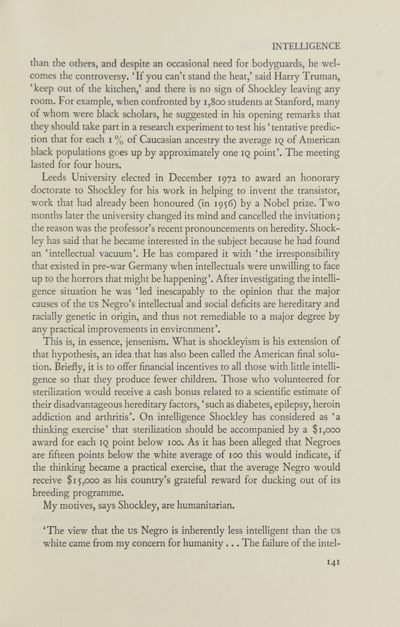 INTELLIGENCE than the others, and despite an occasional need for bodyguards, he wel¬ comes the controversy. 'If you can't stand the heat,' said Harry Truman, 'keep out of the kitchen,' and there is no sign of Shockley leaving any room. For example, when confronted by i,8oo students at Stanford, many of whom were black scholars, he suggested in his opening remarks that they should take part in a research experiment to test his ' tentative predic¬ tion that for each i % of Caucasian ancestry the average iq of American black populations goes up by approximately one IQ point'. The meeting lasted for four hours. Leeds University elected in December 1972 to award an honorary doctorate to Shockley for his work in helping to invent the transistor, work that had already been honoured (in 1956) by a Nobel prize. Two months later the university changed its mind and cancelled the invitation ; the reason was the professor's recent pronouncements on heredity. Shock- ley has said that he became interested in the subject because he had found an 'intellectual vacuum'. He has compared it with 'the irresponsibility that existed in pre-war Germany when intellectuals were unwilling to face up to the horrors that might be happening'. After investigating the intelli¬ gence situation he was 'led inescapably to the opinion that the major causes of the us Negro's intellectual and social deficits are hereditary and racially genetic in origin, and thus not remediable to a major degree by any practical improvements in environment'. This is, in essence, jensenism. What is shockleyism is his extension of that hypothesis, an idea that has also been called the American final solu¬ tion. Briefly, it is to oifer financial incentives to all those with little intelli¬ gence so that they produce fewer children. Those who volunteered for sterilization would receive a cash bonus related to a scientific estimate of their disadvantageous hereditary factors, ' such as diabetes, epilepsy, heroin addiction and arthritis'. On intelligence Shockley has considered as 'a thinking exercise' that sterilization should be accompanied by a $1,000 award for each iq point below 100. As it has been alleged that Negroes are fifteen points below the white average of 100 this would indicate, if the thinking became a practical exercise, that the average Negro would receive $15,000 as his country's grateful reward for ducking out of its breeding programme. My motives, says Shockley, are humanitarian. 'The view that the us Negro is inherently less intelligent than the us white came from my concern for humanity ... The failure of the intel- 141