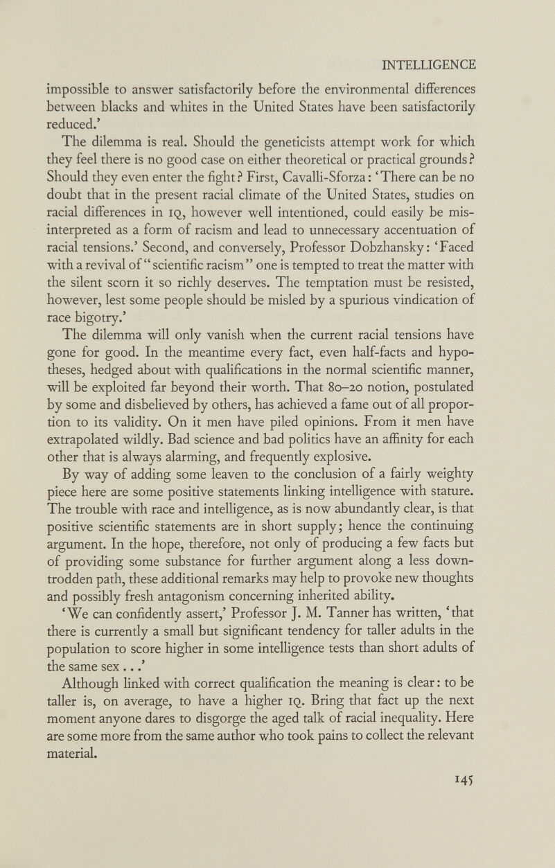 INTELLIGENCE impossible to answer satisfactorily before the environmental differences between blacks and whites in the United States have been satisfactorily reduced.' The dilemma is real. Should the geneticists attempt work for which they feel there is no good case on either theoretical or practical grounds ? Should they even enter the fight ? First, Cavalli-Sforza : ' There can be no doubt that in the present racial climate of the United States, studies on racial differences in iq, however well intentioned, could easily be mis¬ interpreted as a form of racism and lead to unnecessary accentuation of racial tensions.' Second, and conversely. Professor Dobzhansky: 'Faced with a revival of scientific racism one is tempted to treat the matter with the silent scorn it so richly deserves. The temptation must be resisted, however, lest some people should be misled by a spurious vindication of race bigotry.' The dilemma will only vanish when the current racial tensions have gone for good. In the meantime every fact, even half-facts and hypo¬ theses, hedged about with qualifications in the normal scientific manner, will be exploited far beyond their worth. That 80-20 notion, postulated by some and disbelieved by others, has achieved a fame out of all propor¬ tion to its validity. On it men have piled opinions. From it men have extrapolated wildly. Bad science and bad politics have an affinity for each other that is always alarming, and frequently explosive. By way of adding some leaven to the conclusion of a fairly weighty piece here are some positive statements linking intelligence with stature. The trouble with race and intelligence, as is now abundantly clear, is that positive scientific statements are in short supply; hence the continuing argument. In the hope, therefore, not only of producing a few facts but of providing some substance for further argument along a less down¬ trodden path, these additional remarks may help to provoke new thoughts and possibly fresh antagonism concerning inherited ability. 'We can confidently assert,' Professor J. M. Tanner has written, 'that there is currently a small but significant tendency for taller adults in the population to score higher in some intelligence tests than short adults of the same sex ...' Although linked with correct qualification the meaning is clear : to be taller is, on average, to have a higher iq. Bring that fact up the next moment anyone dares to disgorge the aged talk of racial inequality. Here are some more from the same author who took pains to collect the relevant material. 45