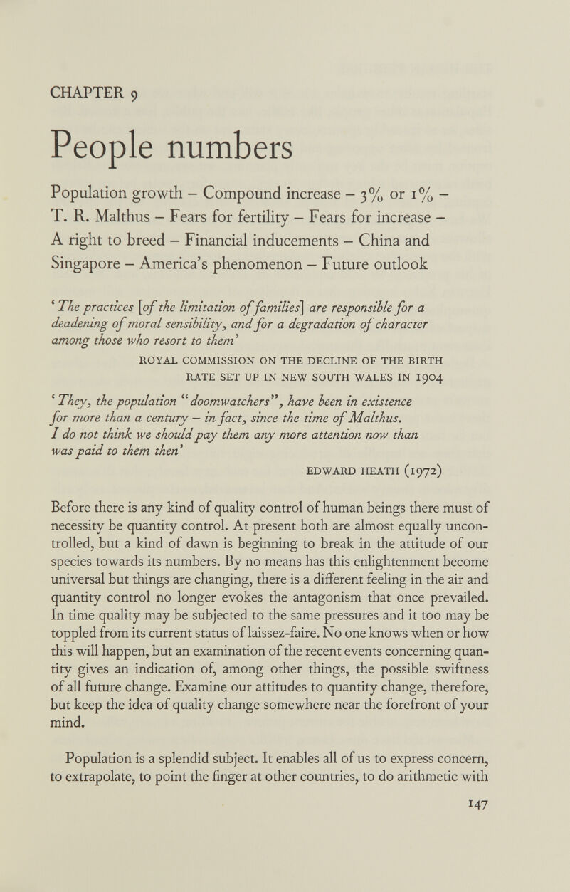 CHAPTER 9 People numbers Population growth - Compound increase - 3% or i% - T. R. Malthus - Fears for fertility - Fears for increase — A right to breed - Financial inducements - China and Singapore — America's phenomenon — Future outlook * The practices \of the limitation of families\ are responsible for a deadening of moral sensibility, and for a degradation of character among those who resort to them' ROYAL COMMISSION ON THE DECLINE OF THE BIRTH RATE SET UP IN NEW SOUTH WALES IN I904 ' They, the population doomwatchers'\ have been in existence for more than a century — in fact, since the time of Malthus. I do not think we should pay them any more attention now than was paid to them then EDWARD HEATH (1972) Before there is any kind of quality control of human beings there must of necessity be quantity control. At present both are almost equally uncon¬ trolled, but a kind of dawn is beginning to break in the attitude of our species towards its numbers. By no means has this enlightenment become universal but things are changing, there is a different feeling in the air and quantity control no longer evokes the antagonism that once prevailed. In time quality may be subjected to the same pressures and it too may be toppled from its current status of laissez-faire. No one knows when or how this will happen, but an examination of the recent events concerning quan¬ tity gives an indication of, among other things, the possible swiftness of all future change. Examine our attitudes to quantity change, therefore, but keep the idea of quality change somewhere near the forefront of your mind. Population is a splendid subject. It enables all of us to express concern, to extrapolate, to point the finger at other countries, to do arithmetic with 47