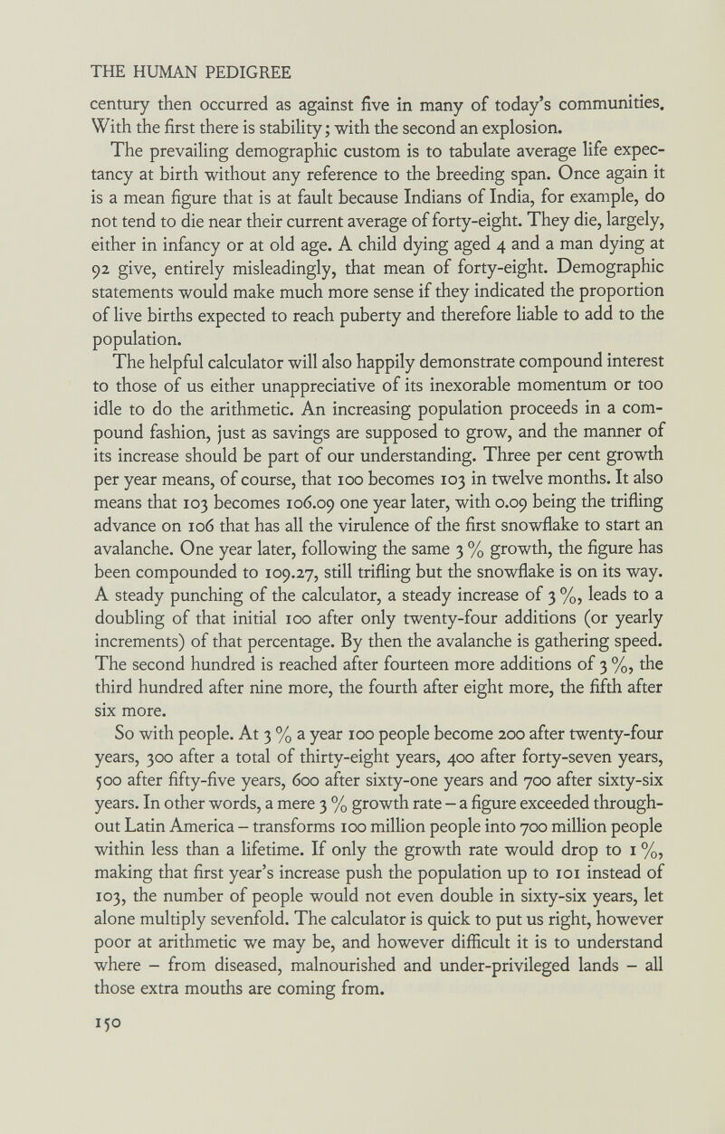 THE HUMAN PEDIGREE century then occurred as against five in many of today's communities. With the first there is stability; with the second an explosion. The prevailing demographic custom is to tabulate average life expec¬ tancy at birth without any reference to the breeding span. Once again it is a mean figure that is at fault because Indians of India, for example, do not tend to die near their current average of forty-eight. They die, largely, either in infancy or at old age. A child dying aged 4 and a man dying at 92 give, entirely misleadingly, that mean of forty-eight. Demographic statements would make much more sense if they indicated the proportion of live births expected to reach puberty and therefore liable to add to the population. The helpful calculator will also happily demonstrate compound interest to those of us either unappreciative of its inexorable momentum or too idle to do the arithmetic. An increasing population proceeds in a com¬ pound fashion, just as savings are supposed to grow, and the manner of its increase should be part of our understanding. Three per cent growth per year means, of course, that icq becomes 103 in twelve months. It also means that 103 becomes 106.09 one year later, with 0.09 being the trifling advance on 106 that has all the virulence of the first snowflake to start an avalanche. One year later, following the same 3 % growth, the figure has been compounded to 109.27, still trifling but the snowflake is on its way. A steady punching of the calculator, a steady increase of 3 %, leads to a doubling of that initial 100 after only twenty-four additions (or yearly increments) of that percentage. By then the avalanche is gathering speed. The second hundred is reached after fourteen more additions of 3 %, the third hundred after nine more, the fourth after eight more, the fifth after six more. So with people. At 3 % a year 100 people become 200 after twenty-four years, 300 after a total of thirty-eight years, 400 after forty-seven years, 500 after fifty-five years, 600 after sixty-one years and 700 after sixty-six years. In other words, a mere 3 % growth rate - a figure exceeded through¬ out Latin America - transforms 100 million people into 700 million people within less than a lifetime. If only the growth rate would drop to i %, making that first year's increase push the population up to loi instead of 103, the number of people would not even double in sixty-six years, let alone multiply sevenfold. The calculator is quick to put us right, however poor at arithmetic we may be, and however difiicult it is to understand where - from diseased, malnourished and under-privileged lands - all those extra mouths are coming from. 150
