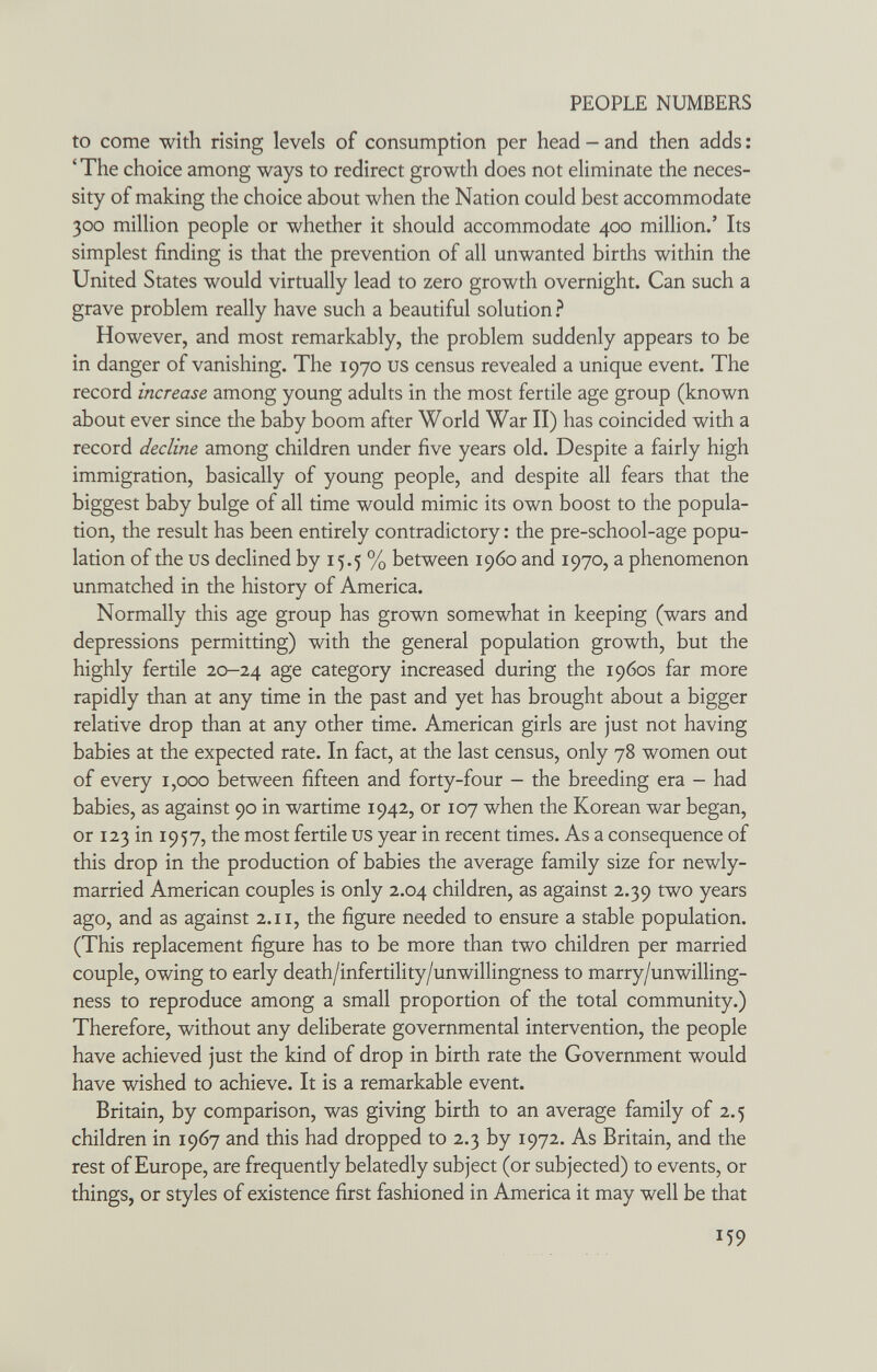 PEOPLE NUMBERS to come with rising levels of consumption per head - and then adds ; ' The choice among ways to redirect growth does not eliminate the neces¬ sity of making the choice about when the Nation could best accommodate 300 million people or whether it should accommodate 400 million.' Its simplest finding is that the prevention of all unwanted births within the United States would virtually lead to zero growth overnight. Can such a grave problem really have such a beautiful solution ? However, and most remarkably, the problem suddenly appears to be in danger of vanishing. The 1970 us census revealed a unique event. The record increase among young adults in the most fertile age group (known about ever since the baby boom after World War II) has coincided with a record decline among children under five years old. Despite a fairly high immigration, basically of young people, and despite all fears that the biggest baby bulge of all time would mimic its own boost to the popula¬ tion, the result has been entirely contradictory : the pre-school-age popu¬ lation of the us declined by 15.5 % between i960 and 1970, a phenomenon unmatched in the history of America. Normally this age group has grown somewhat in keeping (wars and depressions permitting) with the general population growth, but the highly fertile 20-24 category increased during the 1960s far more rapidly than at any time in the past and yet has brought about a bigger relative drop than at any other time. American girls are just not having babies at the expected rate. In fact, at the last census, only 78 women out of every 1,000 between fifteen and forty-four - the breeding era - had babies, as against 90 in wartime 1942, or 107 when the Korean war began, or 123 in 1957, the most fertile us year in recent times. As a consequence of this drop in the production of babies the average family size for newly- married American couples is only 2.04 children, as against 2.39 two years ago, and as against 2.11, the figure needed to ensure a stable population. (This replacement figure has to be more than two children per married couple, owing to early death/infertility/unwillingness to marry/unwilling¬ ness to reproduce among a small proportion of the total community.) Therefore, without any deliberate governmental intervention, the people have achieved just the kind of drop in birth rate the Government would have wished to achieve. It is a remarkable event. Britain, by comparison, was giving birth to an average family of 2.5 children in 1967 and this had dropped to 2.3 by 1972. As Britain, and the rest of Europe, are frequently belatedly subject (or subjected) to events, or things, or styles of existence first fashioned in America it may well be that 159
