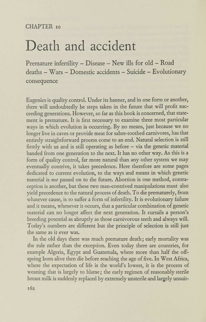 CHAPTER IO Death and accident Premature infertility - Disease - New ills for old - Road deaths - Wars - Domestic accidents - Suicide - Evolutionary consequence Eugenics is quality control. Under its banner, and in one form or another, there will undoubtedly be steps taken in the future that will profit suc¬ ceeding generations. However, so far as this book is concerned, that state¬ ment is premature. It is first necessary to examine three most particular ways in which evolution is occurring. By no means, just because we no longer live in caves or provide meat for sabre-toothed carnivores, has that entirely straightforward process come to an end. Natural selection is still firmly with us and is still operating as before - via the genetic material handed from one generation to the next. It has no other way. As this is a form of quality control, far more natural than any other system we may eventually contrive, it takes precedence. Here therefore are some pages dedicated to current evolution, to the ways and means in which genetic material is not passed on to the future. Abortion is one method, contra¬ ception is another, but these two man-contrived manipulations must also yield precedence to the natural process of death. To die prematurely, from whatever cause, is to suffer a form of infertility. It is evolutionary failure and it means, whenever it occurs, that a particular combination of genetic material can no longer affect the next generation. It curtails a person's breeding potential as abruptly as those carnivorous teeth and always will. Today's numbers are different but the principle of selection is still just the same as it ever was. In the old days there was much premature death ; early mortality was the rule rather than the exception. Even today there are countries, for example Algeria, Egypt and Guatemala, where more than half the off¬ spring born alive then die before reaching the age of five. In West Africa, where the expectation of life is the world's lowest, it is the process of weaning that is largely to blame ; the early regimen of reasonably sterile breast milk is suddenly replaced by extremely unsterile and largely unsuit- 162