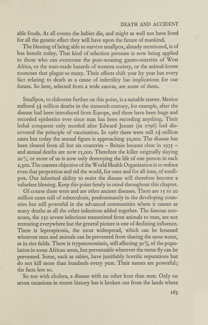 DEATH AND ACCIDENT able foods. At all events the babies die, and might as well not have lived for all the genetic effect they will have upon the future of mankind. The blessing of being able to survive smallpox, already mentioned, is of less benefit today. That kind of selection pressure is now being applied to those who can overcome the post-weaning gastro-enteritis of West Africa, or the man-made hazards of western society, or the animal-borne zoonoses that plague so many. Their effects shift year by year but every fact relating to death as a cause of infertility has implications for our future. So here, selected from a wide canvas, are some of them. Smallpox, to elaborate further on this point, is a suitable starter. Mexico suffered 3^ million deaths in the sixteenth century, for example, after the disease had been introduced from Europe, and there have been huge and recorded epidemics ever since man has been recording anything. Their lethal conquests only receded after Edward Jenner (in 1796) had dis¬ covered the principle of vaccination. In 1967 there were still 2| million cases but today the annual figure is approaching 50,000. The disease has been cleared from all but six countries - Britain became clear in 1935 - and annual deaths are now 15,000. Therefore the killer originally slaying 20 % or more of us is now only destroying the life of one person in each 2,300. The current objective of the World Health Organization is to reduce even that proportion and rid the world, for once and for all time, of small¬ pox. Our inherited ability to resist the disease will therefore become a valueless blessing. Keep this point firmly in mind throughout this chapter. Of course there were and are other ancient diseases. There are 15 to 20 million cases still of tuberculosis, predominantly in the developing coun¬ tries but still powerful in the advanced communities where it causes as many deaths as all the other infections added together. The famous zoo¬ noses, the 150 severe infections transmitted from animals to man, are not retreating everywhere but the general picture is one of declining influence. There is leptospirosis, the most widespread, which can be lessened wherever men and animals can be prevented from sharing the same water, as in rice fields. There is trypanosomiasis, still affecting 30 % of the popu¬ lation in some African areas, but preventable wherever the tsetse fly can be prevented. Some, such as rabies, have justifiably horrific reputations but do not kill more than hundreds every year. Their names are powerful; the facts less so. So too with cholera, a disease with no other host than man. Only on seven occasions in recent history has it broken out from the lands where 163