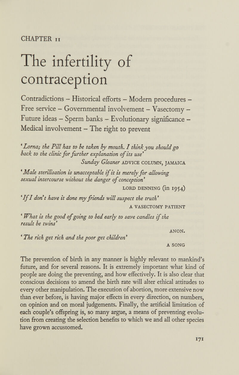 CHAPTER II The infertility of contraception Contradictions — Historical efforts — Modem procedures — Free service — Governmental involvement — Vasectomy — Future ideas - Sperm banks - Evolutionary significance - Medical involvement - The right to prevent * Loma; the Pill has to he taken hy mouth. I think you should go hack to the clinic for further explanation of its u^e* Sunday Gleaner ADVICE COLUMN, JAMAICA * Male sterilisation is unacceptable if it is merely for allowing sexual intercourse without the danger of conception* LORD DENNING (in 1954) *IfI dont have it done my friends will suspect the truth'' A VASECTOMY PATIENT * What is the good of going to bed early to save candles if the result be twins* ANON. ' The rich get rich and the poor get children A SONG The prevention of birth in any manner is highly relevant to mankind's future, and for several reasons. It is extremely important what kind of people are doing the preventing, and how effectively. It is also clear that conscious decisions to amend the birth rate will alter ethical attitudes to every other manipulation. The execution of abortion, more extensive now than ever before, is having major effects in every direction, on numbers, on opinion and on moral judgements. Finally, the artificial limitation of each couple's offspring is, so many argue, a means of preventing evolu¬ tion from creating the selection benefits to which we and all other species have grown accustomed. 171