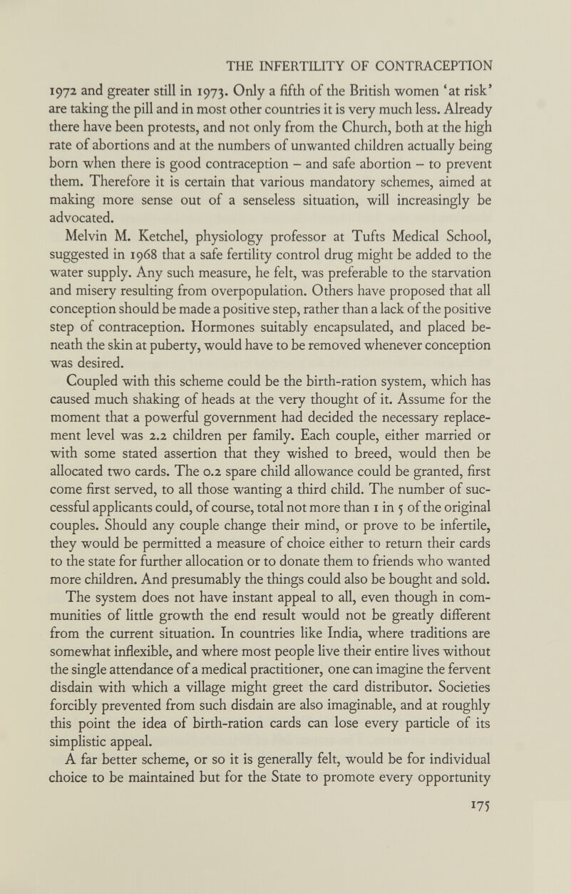 THE INFERTILITY OF CONTRACEPTION 1972 and greater still in 1973. Only a fifth of the British women 'at risk' are taking the pill and in most other countries it is very much less. Already there have been protests, and not only from the Church, both at the high rate of abortions and at the numbers of unwanted children actually being born when there is good contraception - and safe abortion - to prevent them. Therefore it is certain that various mandatory schemes, aimed at making more sense out of a senseless situation, will increasingly be advocated. Melvin M. Ketchel, physiology professor at Tufts Medical School, suggested in 1968 that a safe fertility control drug might be added to the water supply. Any such measure, he felt, was preferable to the starvation and misery resulting from overpopulation. Others have proposed that all conception should be made a positive step, rather than a lack of the positive step of contraception. Hormones suitably encapsulated, and placed be¬ neath the skin at puberty, would have to be removed whenever conception was desired. Coupled with this scheme could be the birth-ration system, which has caused much shaking of heads at the very thought of it. Assume for the moment that a powerful government had decided the necessary replace¬ ment level was 2.2 children per family. Each couple, either married or with some stated assertion that they wished to breed, would then be allocated two cards. The 0.2 spare child allowance could be granted, first come first served, to all those wanting a third child. The number of suc¬ cessful applicants could, of course, total not more than i in 5 of the original couples. Should any couple change their mind, or prove to be infertile, they would be permitted a measure of choice either to return their cards to the state for further allocation or to donate them to friends who wanted more children. And presumably the things could also be bought and sold. The system does not have instant appeal to all, even though in com¬ munities of little growth the end result would not be gready different from the current situation. In countries like India, where traditions are somewhat inflexible, and where most people live their entire lives without the single attendance of a medical practitioner, one can imagine the fervent disdain with which a village might greet the card distributor. Societies forcibly prevented from such disdain are also imaginable, and at roughly this point the idea of birth-ration cards can lose every particle of its simplistic appeal. A far better scheme, or so it is generally felt, would be for individual choice to be maintained but for the State to promote every opportunity 175