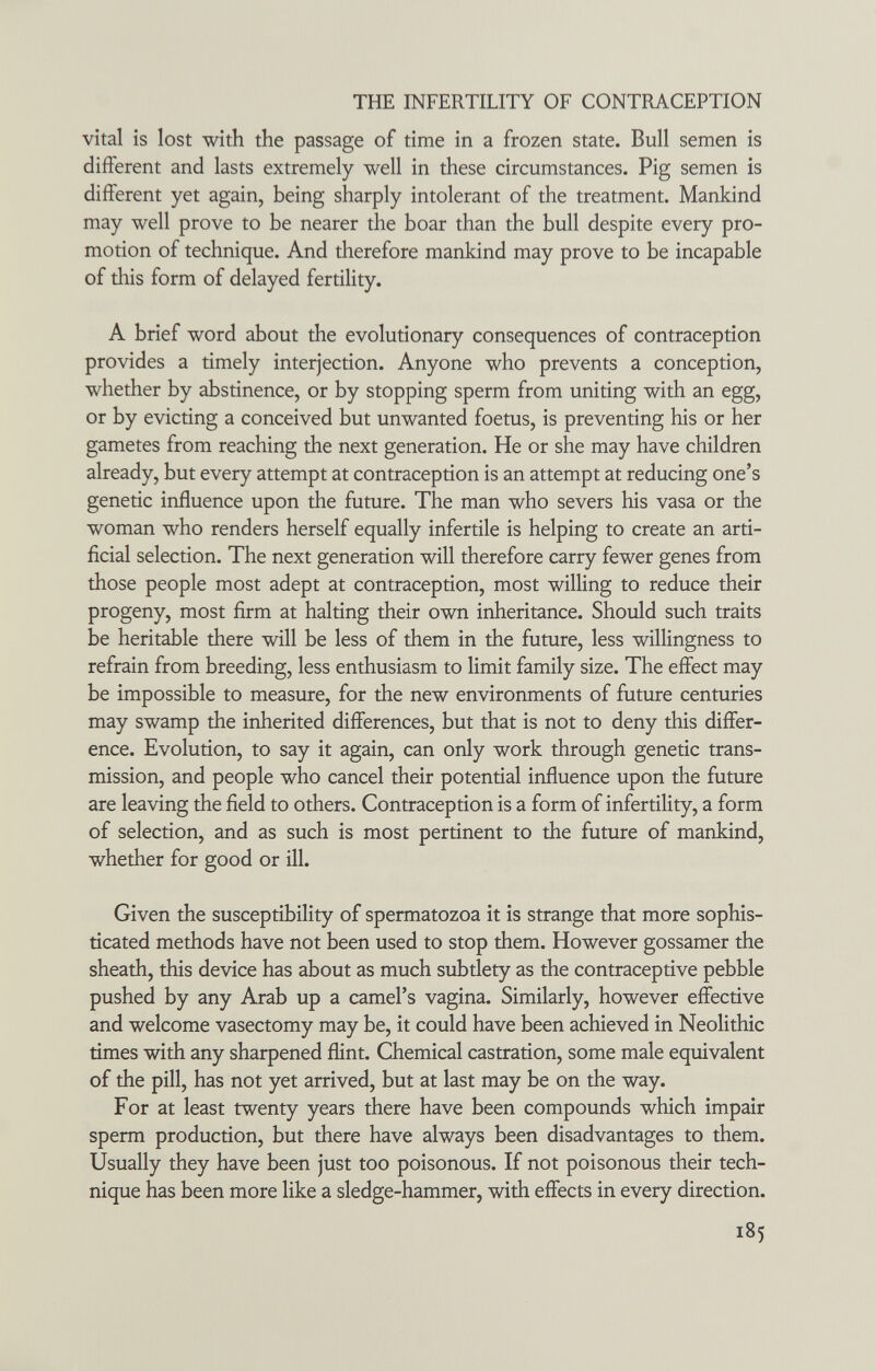 THE INFERTILITY OF CONTRACEPTION vital is lost with the passage of time in a frozen state. Bull semen is different and lasts extremely well in these circumstances. Pig semen is different yet again, being sharply intolerant of the treatment. Mankind may well prove to be nearer the boar than the bull despite every pro¬ motion of technique. And therefore mankind may prove to be incapable of this form of delayed fertility. A brief word about the evolutionary consequences of contraception provides a timely interjection. Anyone who prevents a conception, whether by abstinence, or by stopping sperm from uniting with an egg, or by evicting a conceived but unwanted foetus, is preventing his or her gametes from reaching the next generation. He or she may have children already, but every attempt at contraception is an attempt at reducing one's genetic influence upon the future. The man who severs his vasa or the woman who renders herself equally infertile is helping to create an arti¬ ficial selection. The next generation will therefore carry fewer genes from those people most adept at contraception, most willing to reduce their progeny, most firm at halting their own inheritance. Should such traits be heritable there will be less of them in the future, less willingness to refrain from breeding, less enthusiasm to limit family size. The effect may be impossible to measure, for the new environments of future centuries may swamp the inherited differences, but that is not to deny this differ¬ ence. Evolution, to say it again, can only work through genetic trans¬ mission, and people who cancel their potential influence upon the future are leaving the field to others. Contraception is a form of infertility, a form of selection, and as such is most pertinent to the future of mankind, whether for good or ill. Given the susceptibility of spermatozoa it is strange that more sophis¬ ticated methods have not been used to stop them. However gossamer the sheath, this device has about as much subdety as the contraceptive pebble pushed by any Arab up a camel's vagina. Similarly, however effective and welcome vasectomy may be, it could have been achieved in Neolithic times with any sharpened flint. Chemical castration, some male equivalent of the pill, has not yet arrived, but at last may be on the way. For at least twenty years there have been compounds which impair sperm production, but there have always been disadvantages to them. Usually they have been just too poisonous. If not poisonous their tech¬ nique has been more like a sledge-hammer, with effects in every direction. 185
