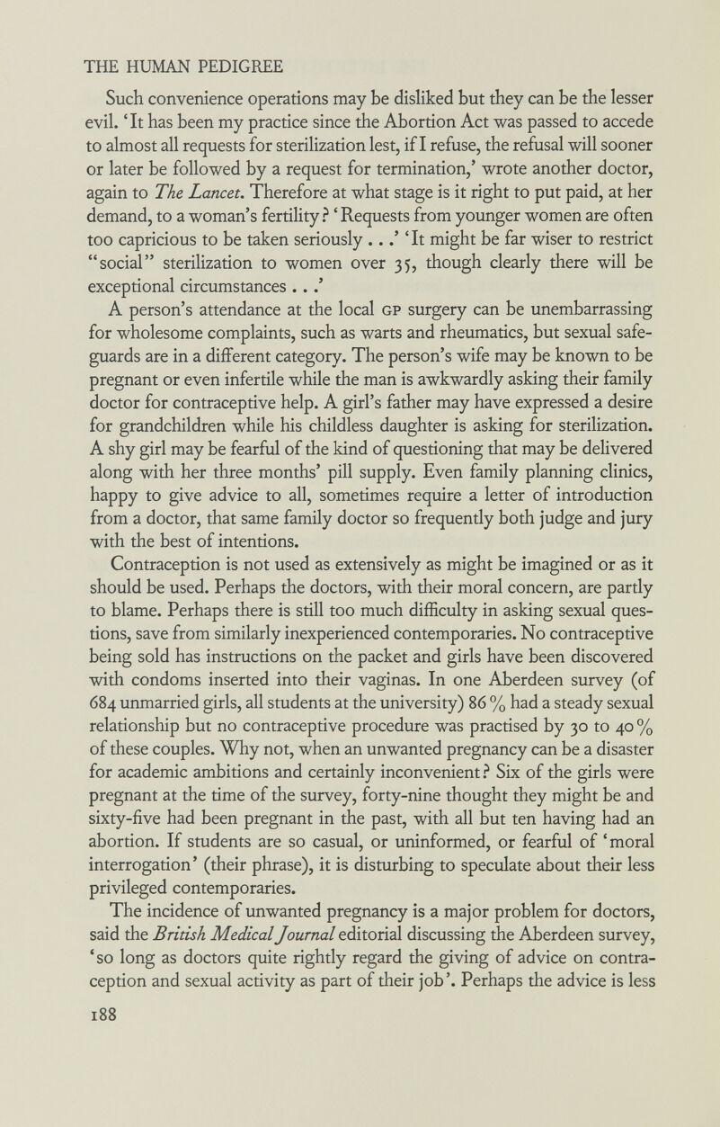 THE HUMAN PEDIGREE Such convenience operations may be disliked but they can be the lesser evil. 'It has been my practice since the Abortion Act was passed to accede to almost all requests for sterilization lest, if I refuse, the refusal will sooner or later be followed by a request for termination,' wrote another doctor, again to The Lancet. Therefore at what stage is it right to put paid, at her demand, to a woman's fertility ? ' Requests from younger women are often too capricious to be taken seriously ...' 'It might be far wiser to restrict social sterilization to women over 35, though clearly there will be exceptional circumstances .. A person's attendance at the local gp surgery can be unembarrassing for wholesome complaints, such as warts and rheumatics, but sexual safe¬ guards are in a different category. The person's wife may be known to be pregnant or even infertile while the man is awkwardly asking their family doctor for contraceptive help. A girl's father may have expressed a desire for grandchildren while his childless daughter is asking for sterilization. A shy girl may be fearful of the kind of questioning that may be delivered along with her three months' pill supply. Even family planning clinics, happy to give advice to all, sometimes require a letter of introduction from a doctor, that same family doctor so frequently both judge and jury with the best of intentions. Contraception is not used as extensively as might be imagined or as it should be used. Perhaps the doctors, with their moral concern, are partly to blame. Perhaps there is still too much difficulty in asking sexual ques¬ tions, save from similarly inexperienced contemporaries. No contraceptive being sold has instructions on the packet and girls have been discovered with condoms inserted into their vaginas. In one Aberdeen survey (of 684 unmarried girls, all students at the university) 86 % had a steady sexual relationship but no contraceptive procedure was practised by 30 to 40 % of these couples. Why not, when an unwanted pregnancy can be a disaster for academic ambitions and certainly inconvenient.^ Six of the girls were pregnant at the time of the survey, forty-nine thought they might be and sixty-five had been pregnant in the past, with all but ten having had an abortion. If students are so casual, or uninformed, or fearful of 'moral interrogation' (their phrase), it is disturbing to speculate about their less privileged contemporaries. The incidence of unwanted pregnancy is a major problem for doctors, said the British Medical Journal editorial discussing the Aberdeen survey, 'so long as doctors quite rightly regard the giving of advice on contra¬ ception and sexual activity as part of their job'. Perhaps the advice is less 188
