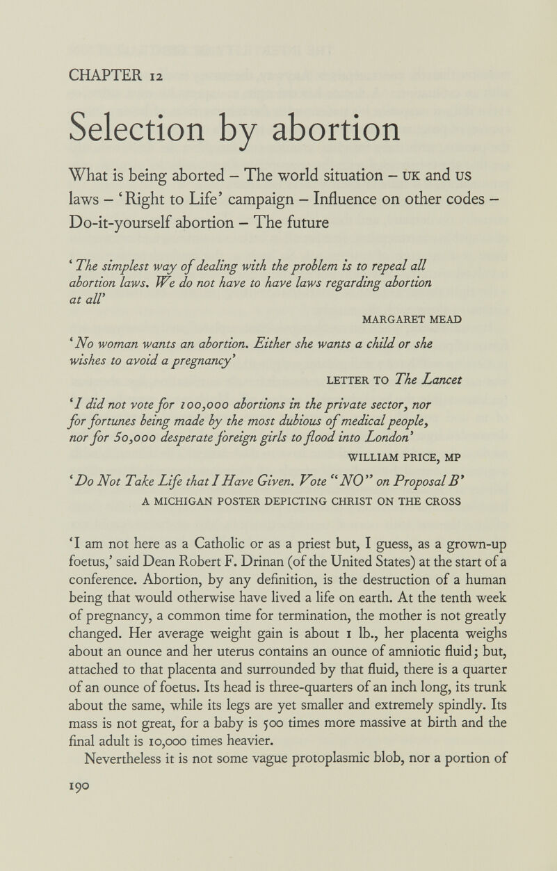 CHAPTER 12 Selection by abortion What is being aborted - The world situation - UK and us laws - 'Right to Life' campaign - Influence on other codes - Do-it-yourself abortion - The future * The simplest way of dealing with the problem is to repeal all abortion laws. We do not have to have laws regarding abortion at alV MARGARET MEAD ^ No woman wants an abortion. Either she wants a child or she wishes to avoid a pregnancy^ LETTER TO The Lancet did not vote for 100,000 abortions in the private sector, nor for fortunes being made by the most dubious of medical people, nor for 5 0,0 00 desperate foreign girls to flood into London* WILLIAM PRICE, MP ^ Do Not Take Life that I Have Given. Vote NO on Proposal B* A MICHIGAN POSTER DEPICTING CHRIST ON THE CROSS T am not here as a Catholic or as a priest but, I guess, as a grown-up foetus,' said Dean Robert F. Drinan (of the United States) at the start of a conference. Abortion, by any definition, is the destruction of a human being that would otherwise have lived a life on earth. At the tenth week of pregnancy, a common time for termination, the mother is not greatly changed. Her average weight gain is about i lb., her placenta weighs about an ounce and her uterus contains an ounce of amniotic fluid -, but, attached to that placenta and surrounded by that fluid, there is a quarter of an ounce of foetus. Its head is three-quarters of an inch long, its trunk about the same, while its legs are yet smaller and extremely spindly. Its mass is not great, for a baby is 500 times more massive at birth and the final adult is 10,000 times heavier. Nevertheless it is not some vague protoplasmic blob, nor a portion of 190