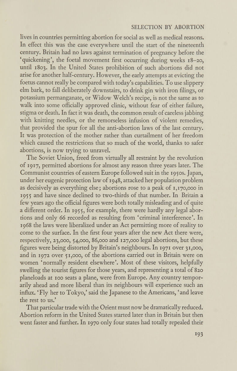 SELECTION BY ABORTION lives in countries permitting abortion for social as well as medical reasons. In effect this was the case everywhere until the start of the nineteenth century. Britain had no laws against termination of pregnancy before the 'quickening', the foetal movement first occurring during weeks 18-20, until 1803. In the United States prohibition of such abortions did not arise for another half-century. However, the early attempts at evicting the foetus cannot really be compared with today's capabilities. To use slippery elm bark, to fall deliberately downstairs, to drink gin with iron filings, or potassium permanganate, or Widow Welch's recipe, is not the same as to walk into some officially approved clinic, without fear of either failure, stigma or death. In fact it was death, the common result of careless jabbing with knitting needles, or the remorseless infusion of violent remedies, that provided the spur for all the anti-abortion laws of the last century. It was protection of the mother rather than curtailment of her freedom which caused the restrictions that so much of the world, thanks to safer abortions, is now trying to unravel. The Soviet Union, freed from virtually all restraint by the revolution of 1917, permitted abortions for almost any reason three years later. The Communist countries of eastern Europe followed suit in the 1950s. Japan, under her eugenic protection law of 1948, attacked her population problem as decisively as everything else; abortions rose to a peak of 1,170,000 in 1955 and have since declined to two-thirds of that number. In Britain a few years ago the official figures were both totally misleading and of quite a different order. In 1955, for example, there were hardly any legal abor¬ tions and only 66 recorded as resulting from 'criminal interference'. In 1968 the laws were liberalized under an Act permitting more of reality to come to the surface. In the first four years after the new Act there were, respectively, 23,000, 54,000, 86,000 and 127,000 legal abortions, but these figures were being distorted by Britain's neighbours. In 1971 over 31,000, and in 1972 over 51,000, of the abortions carried out in Britain were on women 'normally resident elsewhere'. Most of these visitors, helpfully swelling the tourist figures for those years, and representing a total of 820 planeloads at 100 seats a plane, were from Europe. Any country tempor¬ arily ahead and more liberal than its neighbours will experience such an influx. 'Fly her to Tokyo,' said the Japanese to the Americans, 'and leave the rest to us.' That particular trade with the Orient must now be dramatically reduced. Abortion reform in the United States started later than in Britain but then went faster and further. In 1970 only four states had totally repealed their 193