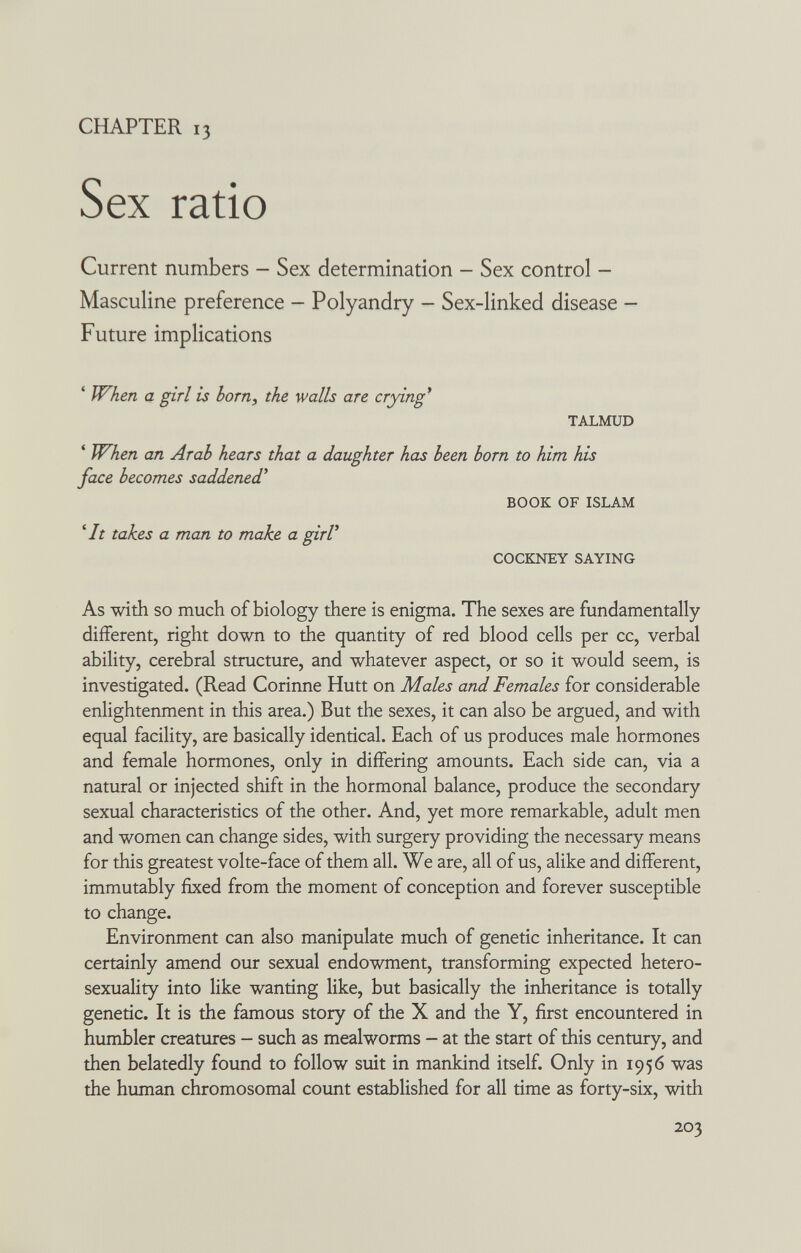 CHAPTER 13 Sex ratio Current numbers — Sex determination - Sex control - Masculine preference — Polyandry — Sex-linked disease — Future implications ' When a girl is bom, the walls are crying* TALMUD ' When an Arab hears that a daughter has been born to him his face becomes saddened* BOOK OF ISLAM '/r takes a man to make a girV COCKNEY SAYING As with so much of biology there is enigma. The sexes are fundamentally different, right down to the quantity of red blood cells per cc, verbal ability, cerebral structure, and whatever aspect, or so it would seem, is investigated. (Read Corinne Hütt on Males and Females for considerable enlightenment in this area.) But the sexes, it can also be argued, and with equal facility, are basically identical. Each of us produces male hormones and female hormones, only in differing amounts. Each side can, via a natural or injected shift in the hormonal balance, produce the secondary sexual characteristics of the other. And, yet more remarkable, adult men and women can change sides, with surgery providing the necessary means for this greatest volte-face of them all. We are, all of us, alike and different, immutably fixed from the moment of conception and forever susceptible to change. Environment can also manipulate much of genetic inheritance. It can certainly amend our sexual endowment, transforming expected hetero- sexuality into like wanting like, but basically the inheritance is totally genetic. It is the famous story of the X and the Y, first encountered in humbler creatures - such as mealworms - at the start of this century, and then belatedly found to follow suit in mankind itself. Only in 1956 was the human chromosomal count established for all time as forty-six, with 203
