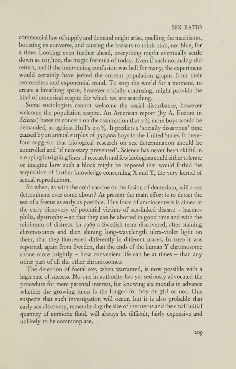 SEX RATIO commercial law of supply and demand might arise, quelling the machismo, boosting its converse, and causing the bazaars to think pink, not blue, for a time. Looking even further ahead, everything might eventually settle down as 105/100, the magic formula of today. Even if such normality did return, and if the intervening confusion was hell for many, the experiment would certainly have jerked the current population graphs from their remorseless and exponential trend. To stop the world for a moment, to create a breathing space, however socially confusing, might provide the kind of numerical respite for which we are searching. Some sociologists cannot welcome the social disturbance, however welcome the population respite. An American report (by A. Etzioni in Science) bases its concern on the assumption that 7% more boys would be demanded, as against Hull's 2.9%. It predicts a 'socially disastrous' time caused by an annual surplus of 350,000 boys in the United States. It there¬ fore suggests that biological research on sex determination should be controlled and 'if necessary prevented'. Science has never been skilful in stopping intriguing Hnes of research and few biologists could either tolerate or imagine how such a block might be imposed that would forbid the acquisition of further knowledge concerning X and Y, the very kernel of sexual reproduction. So when, as with the cold vaccine or the fusion of deuterium, will a sex determinant ever come about ì At present the main effort is to detect the sex of a foetus as early as possible. This form of amniocentesis is aimed at the early discovery of potential victims of sex-linked disease - haemo¬ philia, dystrophy - so that they can be aborted in good time and with the minimum of distress. In 1969 a Swedish team discovered, after staining chromosomes and then shining long-wavelength ultra-violet light on them, that they fluoresced differently in different places. In 1970 it was reported, again from Sweden, that the ends of the human Y chromosome shone more brightly - how convenient life can be at times - than any other part of all the other chromosomes. The detection of foetal sex, when warranted, is now possible with a high rate of success. No one in authority has yet seriously advocated the procedure for mere parental interest, for knowing six months in advance whether the growing lump is the longed-for boy or girl or not. One suspects that such investigation will occur, but it is also probable that early sex discovery, remembering the size of the uterus and the small initial quantity of amniotic fluid, will always be difficult, fairly expensive and unlikely to be commonplace. 209