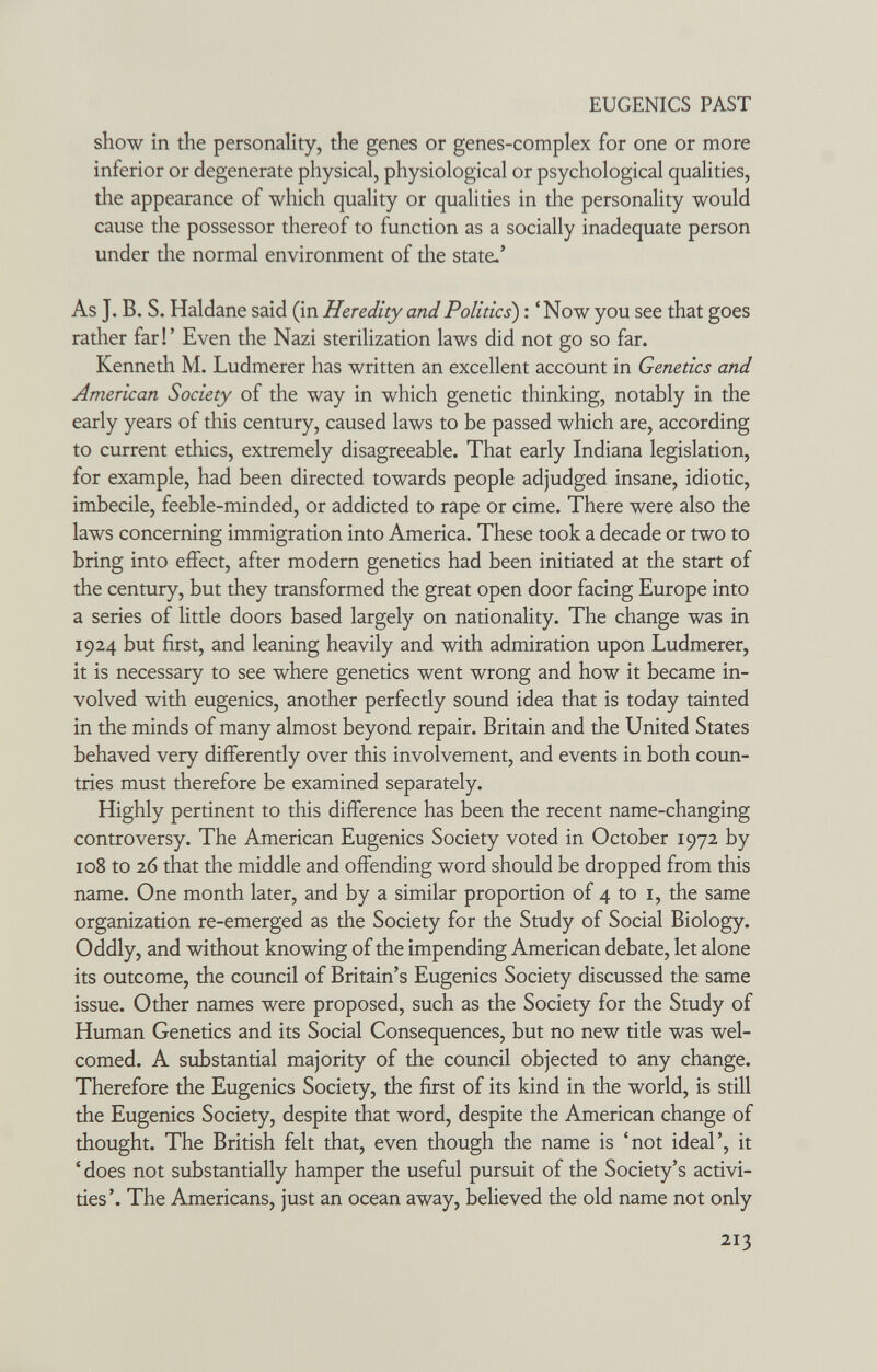 EUGENICS PAST show in the personality, the genes or genes-complex for one or more inferior or degenerate physical, physiological or psychological qualities, the appearance of which quality or qualities in the personality would cause the possessor thereof to function as a socially inadequate person under the normal environment of the state.' As J. B. S. Haldane said (in Heredity and Politics) ; 'Now you see that goes ratlier far!' Even the Nazi sterilization laws did not go so far. Kenneth M. Ludmerer has written an excellent account in Genetics and American Society of the way in which genetic thinking, notably in the early years of this century, caused laws to be passed which are, according to current ethics, extremely disagreeable. That early Indiana legislation, for example, had been directed towards people adjudged insane, idiotic, imbecile, feeble-minded, or addicted to rape or cime. There were also the laws concerning immigration into America. These took a decade or two to bring into effect, after modern genetics had been initiated at the start of the century, but they transformed the great open door facing Europe into a series of little doors based largely on nationality. The change was in 1924 but first, and leaning heavily and with admiration upon Ludmerer, it is necessary to see where genetics went wrong and how it became in¬ volved with eugenics, another perfectly sound idea that is today tainted in the minds of many almost beyond repair. Britain and the United States behaved very differently over this involvement, and events in both coun¬ tries must therefore be examined separately. Highly pertinent to this difference has been the recent name-changing controversy. The American Eugenics Society voted in October 1972 by 108 to 26 that the middle and offending word should be dropped from this name. One month later, and by a similar proportion of 4 to i, the same organization re-emerged as the Society for the Study of Social Biology. Oddly, and without knowing of the impending American debate, let alone its outcome, the council of Britain's Eugenics Society discussed the same issue. Other names were proposed, such as the Society for the Study of Human Genetics and its Social Consequences, but no new title was wel¬ comed. A substantial majority of the council objected to any change. Therefore the Eugenics Society, the first of its kind in the world, is still the Eugenics Society, despite that word, despite the American change of thought. The British felt that, even though the name is 'not ideal', it ' does not substantially hamper the useful pursuit of the Society's activi¬ ties'. The Americans, just an ocean away, believed the old name not only 213