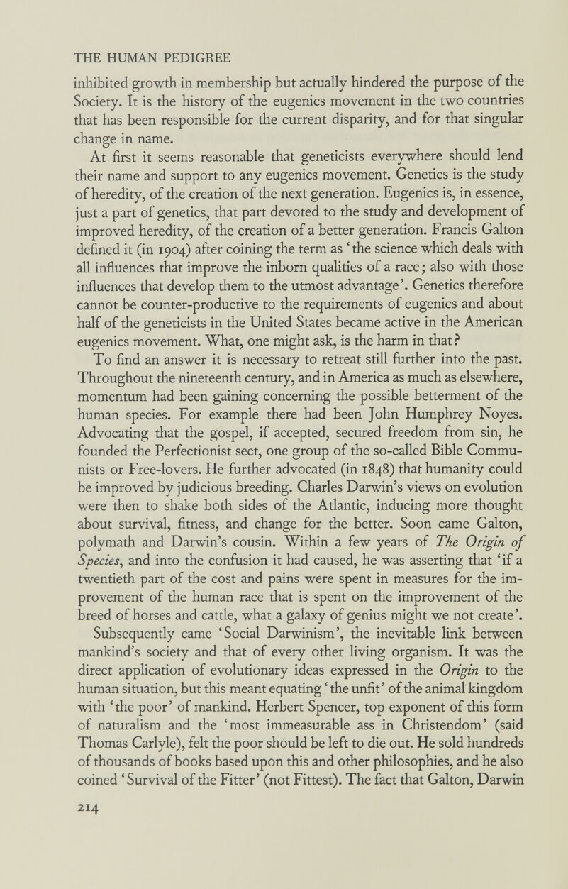 THE HUMAN PEDIGREE inhibited growth in membership but actually hindered the purpose of the Society. It is the history of the eugenics movement in the two countries that has been responsible for the current disparity, and for that singular change in name. At first it seems reasonable that geneticists everywhere should lend their name and support to any eugenics movement. Genetics is the study of heredity, of the creation of the next generation. Eugenics is, in essence, just a part of genetics, that part devoted to the study and development of improved heredity, of the creation of a better generation. Francis Galton defined it (in 1904) after coining the term as 'the science which deals with all influences that improve the inborn qualities of a race ; also with those influences that develop them to the utmost advantage'. Genetics therefore cannot be counter-productive to the requirements of eugenics and about half of the geneticists in the United States became active in the American eugenics movement. What, one might ask, is the harm in that.^ To find an answer it is necessary to retreat still further into the past. Throughout the nineteenth century, and in America as much as elsewhere, momentum had been gaining concerning the possible betterment of the human species. For example there had been John Humphrey Noyes. Advocating that the gospel, if accepted, secured freedom from sin, he founded the Perfectionist sect, one group of the so-called Bible Commu¬ nists or Free-lovers. He further advocated (in 1848) that humanity could be improved by judicious breeding. Charles Darwin's views on evolution were then to shake both sides of the Atlantic, inducing more thought about survival, fitness, and change for the better. Soon came Galton, polymath and Darwin's cousin. Within a few years of The Origin of Species^ and into the confusion it had caused, he was asserting that 'if a twentieth part of the cost and pains were spent in measures for the im¬ provement of the human race that is spent on the improvement of the breed of horses and cattle, what a galaxy of genius might we not create'. Subsequently came 'Social Darwinism', the inevitable link between mankind's society and that of every other living organism. It was the direct application of evolutionary ideas expressed in the Origin to the human situation, but this meant equating ' the unfit' of the animal kingdom with 'the poor' of mankind. Herbert Spencer, top exponent of this form of naturalism and the 'most immeasurable ass in Christendom' (said Thomas Carlyle), felt the poor should be left to die out. He sold hundreds of thousands of books based upon this and other philosophies, and he also coined ' Survival of the Fitter' (not Fittest). The fact that Galton, Darwin 214
