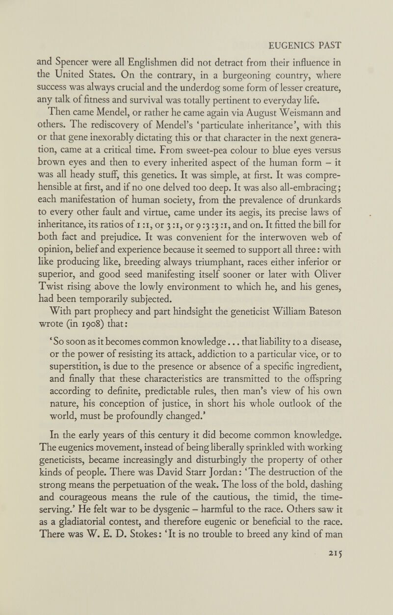 EUGENICS PAST and Spencer were all Englishmen did not detract from their influence in the United States. On the contrary, in a burgeoning country, where success was always crucial and the underdog some form of lesser creature, any talk of fitness and survival was totally pertinent to everyday life. Then came Mendel, or rather he came again via August Weismann and others. The rediscovery of Mendel's 'particulate inheritance', with this or that gene inexorably dictating this or that character in the next genera¬ tion, came at a critical time. From sweet-pea colour to blue eyes versus brown eyes and then to every inherited aspect of the human form - it was all heady stuff, this genetics. It was simple, at first. It was compre¬ hensible at first, and if no one delved too deep. It was also all-embracing ; each manifestation of human society, from the prevalence of drunkards to every other fault and virtue, came under its aegis, its precise laws of inheritance, its ratios of i :i, or 3 :i, or 9 :з :з :i, and on. It fitted the bill for both fact and prejudice. It was convenient for the interwoven web of opinion, belief and experience because it seemed to support all three : with like producing like, breeding always triumphant, races either inferior or superior, and good seed manifesting itself sooner or later with Oliver Twist rising above the lowly environment to which he, and his genes, had been temporarily subjected. With part prophecy and part hindsight the geneticist William Bateson wrote (in 1908) that: ' So soon as it becomes common knowledge... that liability to a disease, or the power of resisting its attack, addiction to a particular vice, or to superstition, is due to the presence or absence of a specific ingredient, and finally that these characteristics are transmitted to the offspring according to definite, predictable rules, then man's view of his own nature, his conception of justice, in short his whole outlook of the world, must be profoundly changed.' In the early years of this century it did become common knowledge. The eugenics movement, instead of being liberally sprinkled with working geneticists, became increasingly and disturbingly the property of other kinds of people. There was David Starr Jordan: 'The destruction of the strong means the perpetuation of the weak. The loss of the bold, dashing and courageous means the rule of the cautious, the timid, the time¬ serving.' He felt war to be dysgenic - harmful to the race. Others saw it as a gladiatorial contest, and therefore eugenic or beneficial to the race. There was W. E. D. Stokes: 'It is no trouble to breed any kind of man 215