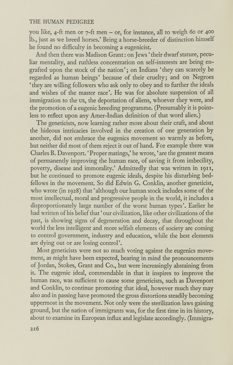 THE HUMAN PEDIGREE you like, 4-ft men or 7-ft men - or, for instance, all to weigh 60 or 400 ib., just as we breed horses.' Being a horse-breeder of distinction himself he found no difficulty in becoming a eugenicist. And then there was Madison Grant : on Jews ' their dwarf stature, pecu¬ liar mentality, and ruthless concentration on self-interests are being en¬ grafted upon the stock of the nation'; on Indians 'they can scarcely be regarded as human beings' because of their cruelty; and on Negroes ' they are willing followers who ask only to obey and to further the ideals and wishes of the master race'. He was for absolute suspension of all immigration to the us, the deportation of aliens, whoever they were, and the promotion of a eugenic breeding programme. (Presumably it is point¬ less to reflect upon any Amer-Indian definition of that word alien.) The geneticists, now learning rather more about their craft, and about the hideous intricacies involved in the creation of one generation by another, did not embrace the eugenics movement so warmly as before, but neither did most of them reject it out of hand. For example there was Charles B. Davenport. ' Proper matings,' he wrote, ' are the greatest means of permanently improving the human race, of saving it from imbecility, poverty, disease and immorality.' Admittedly that was written in 1911, but he continued to promote eugenic ideals, despite his disturbing bed¬ fellows in the movement. So did Edwin G. Conklin, another geneticist, who wrote (in 1928) that ' although our human stock includes some of the most intellectual, moral and progressive people in the world, it includes a disproportionately large number of the worst human types'. Earlier he had written of his belief that ' our civilization, like other civilizations of the past, is showing signs of degeneration and decay, that throughout the world the less intelligent and more selfish elements of society are coming to control government, industry and education, while the best elements are dying out or are losing control'. Most geneticists were not so much voting against the eugenics move¬ ment, as might have been expected, bearing in mind the pronouncements of Jordan, Stokes, Grant and Co., but were increasingly abstaining from it. The eugenic ideal, commendable in that it inspires to improve the human race, was sufficient to cause some geneticists, such as Davenport and Conklin, to continue promoting that ideal, however much they may also and in passing have promoted the gross distortions steadily becoming uppermost in the movement. Not only were the sterilization laws gaining ground, but the nation of immigrants was, for the first time in its history, about to examine its European influx and legislate accordingly. (Immigra- 216