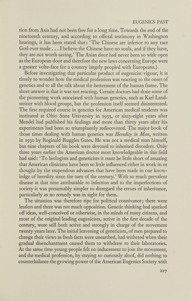 EUGENICS PAST tion from Asia had not been free for a long time. Towards the end of the nineteenth century, and according to official testimony in Washington hearings, it has been stated that: 'The Chinese are inferior to any race God ever made ... I believe the Chinese have no souls, and if they have, they are not worth saving.' The Asian door had never been so wide open as the European door and therefore the new laws concerning Europe were a greater volte-face for a country largely peopled with Europeans.) Before investigating that particular product of eugenicist vigour, it is timely to wonder how the medical profession was reacting to the onset of genetics and to all the talk about the betterment of the human frame. The short answer is that it was not reacting. Certain doctors had done some of the pioneering work associated with human genetics, such as Karl Land- steiner with blood groups, but the profession itself seemed disinterested. The first required course in genetics for American medical students was instituted at Ohio State University in 1933, or sixty-eight years after Mendel had published his findings and more than thirty years after his experiments had been so triumphantly rediscovered. The major book of those times dealing with human genetics was Heredity in Мащ written in 1930 by Reginald Ruggles Gates. He was not a medical man himself, but nine chapters of his book were devoted to inherited disorders. Only three years earlier the American doctor most knowledgeable in this field had said: 'To biologists and geneticists it must be little short of amazing that American clinicians have been so little influenced either in work in or thought by the stupendous advances that have been made in our know¬ ledge of heredity since the turn of the century.' With so much prevalent disease at that time attributable to infection and to the imperfections of society it was presumably simpler to disregard the errors of inheritance, particularly as no remedy was in sight for them. The situation was therefore ripe for political connivance; there were leaders and there was not much opposition. Genetic thinking had sparked off ideas, well-conceived or otherwise, in the minds of many citizens, and most of the original leading eugenicists, active in the first decade of the century, were still both active and strongly in charge of the movement twenty years later. The initial leavening of geneticists, of men prepared to change their views as fresh facts were unearthed, had withered when their gradual disenchantment caused them to withdraw to their laboratories. At the same time young people felt no inducement to join the movement, and the medical profession, by staying so curiously aloof, did nothing to counterbalance the growing power of the American Eugenics Society with 217
