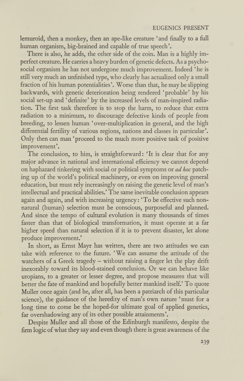EUGENICS PRESENT lemuroid, then a monkey, then an ape-like creature ' and finally to a full human organism, big-brained and capable of true speech'. There is also, he adds, the other side of the coin. Man is a highly im¬ perfect creature. He carries a heavy burden of genetic defects. As a psycho¬ social organism he has not undergone much improvement. Indeed ' he is still very much an unfinished type, who clearly has actualized only a small fraction of his human potentialities'. Worse than that, he may be slipping backwards, with genetic deterioration being rendered 'probable' by his social set-up and 'definite' by the increased levels of man-inspired radia¬ tion. The first task therefore is to stop the harm, to reduce that extra radiation to a minimum, to discourage defective kinds of people from breeding, to lessen human 'over-multiplication in general, and the high differential fertility of various regions, nations and classes in particular'. Only then can man ' proceed to the much more positive task of positive improvement'. The conclusion, to him, is straightforward: 'It is clear that for any major advance in national and international efiiciency we cannot depend on haphazard tinkering with social or political symptoms or ad hoc patch¬ ing up of the world's political machinery, or even on improving general education, but must rely increasingly on raising the genetic level of man's intellectual and practical abilities.' The same inevitable conclusion appears again and again, and with increasing urgency: 'To be effective such non- natural (human) selection must be conscious, purposeful and planned. And since the tempo of cultural evolution is many thousands of times faster than that of biological transformation, it must operate at a far higher speed than natural selection if it is to prevent disaster, let alone produce improvement.' In short, as Ernst Mayr has written, there are two attitudes we can take with reference to the future. 'We can assume the attitude of the watchers of a Greek tragedy - without raising a finger let the play drift inexorably toward its blood-stained conclusion. Or we can behave like Utopians, to a greater or lesser degree, and propose measures that will better the fate of mankind and hopefully better mankind itself.' To quote Muller once again (and he, after all, has been a patriarch of this particular science), the guidance of the heredity of man's own nature 'must for a long time to come be the hoped-for ultimate goal of applied genetics, far overshadowing any of its other possible attainments'. Despite Muller and all those of the Edinburgh manifesto, despite the firm logic of what they say and even though there is great awareness of the 239