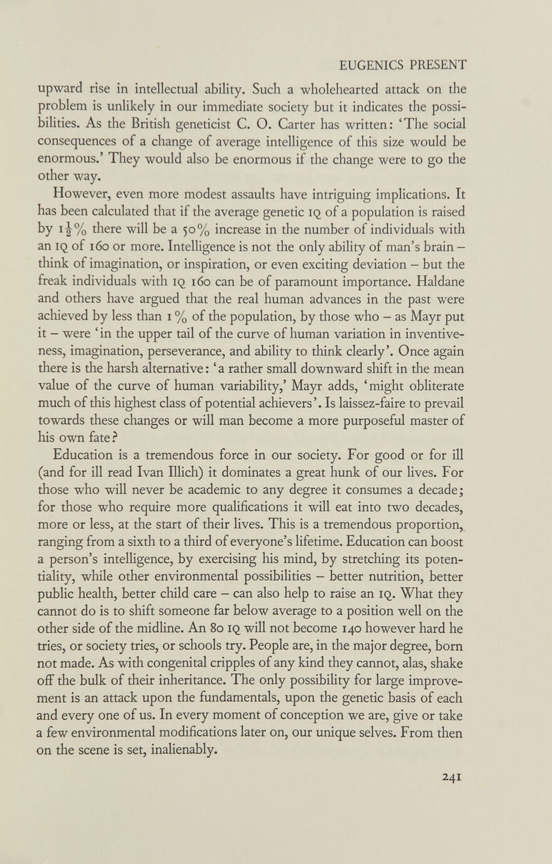 EUGENICS PRESENT upward rise in intellectual ability. Such a wholehearted attack on the problem is unlikely in our immediate society but it indicates the possi¬ bilities. As the British geneticist C. O. Carter has written: 'The social consequences of a change of average intelligence of this size would be enormous.' They would also be enormous if the change were to go the other way. However, even more modest assaults have intriguing implications. It has been calculated that if the average genetic iq of a population is raised by i^% there will be a 50% increase in the number of individuals with an IQ of 160 or more. Intelligence is not the only ability of man's brain - think of imagination, or inspiration, or even exciting deviation - but the freak individuals with iq 160 can be of paramount importance. Haldane and others have argued that the real human advances in the past were achieved by less than i % of the population, by those who - as Mayr put it - were ' in the upper tail of the curve of human variation in inventive¬ ness, imagination, perseverance, and ability to think clearly'. Once again there is the harsh alternative : ' a rather small downward shift in the mean value of the curve of human variability,' Mayr adds, 'might obliterate much of this highest class of potential achievers'. Is laissez-faire to prevail towards these changes or will man become a more purposeful master of his own fate ? Education is a tremendous force in our society. For good or for ill (and for ill read Ivan Illich) it dominates a great hunk of our lives. For those who will never be academic to any degree it consumes a decade; for those who require more qualifications it will eat into two decades, more or less, at the start of their lives. This is a tremendous proportion, ranging from a sixth to a third of everyone's lifetime. Education can boost a person's intelligence, by exercising his mind, by stretching its poten¬ tiality, while other environmental possibilities - better nutrition, better public health, better child care - can also help to raise an iq. What they cannot do is to shift someone far below average to a position well on the other side of the midline. An 80 iq will not become 140 however hard he tries, or society tries, or schools try. People are, in the major degree, born not made. As with congenital cripples of any kind they cannot, alas, shake off the bulk of their inheritance. The only possibility for large improve¬ ment is an attack upon the fundamentals, upon the genetic basis of each and every one of us. In every moment of conception we are, give or take a few environmental modifications later on, our unique selves. From then on the scene is set, inalienably. 241