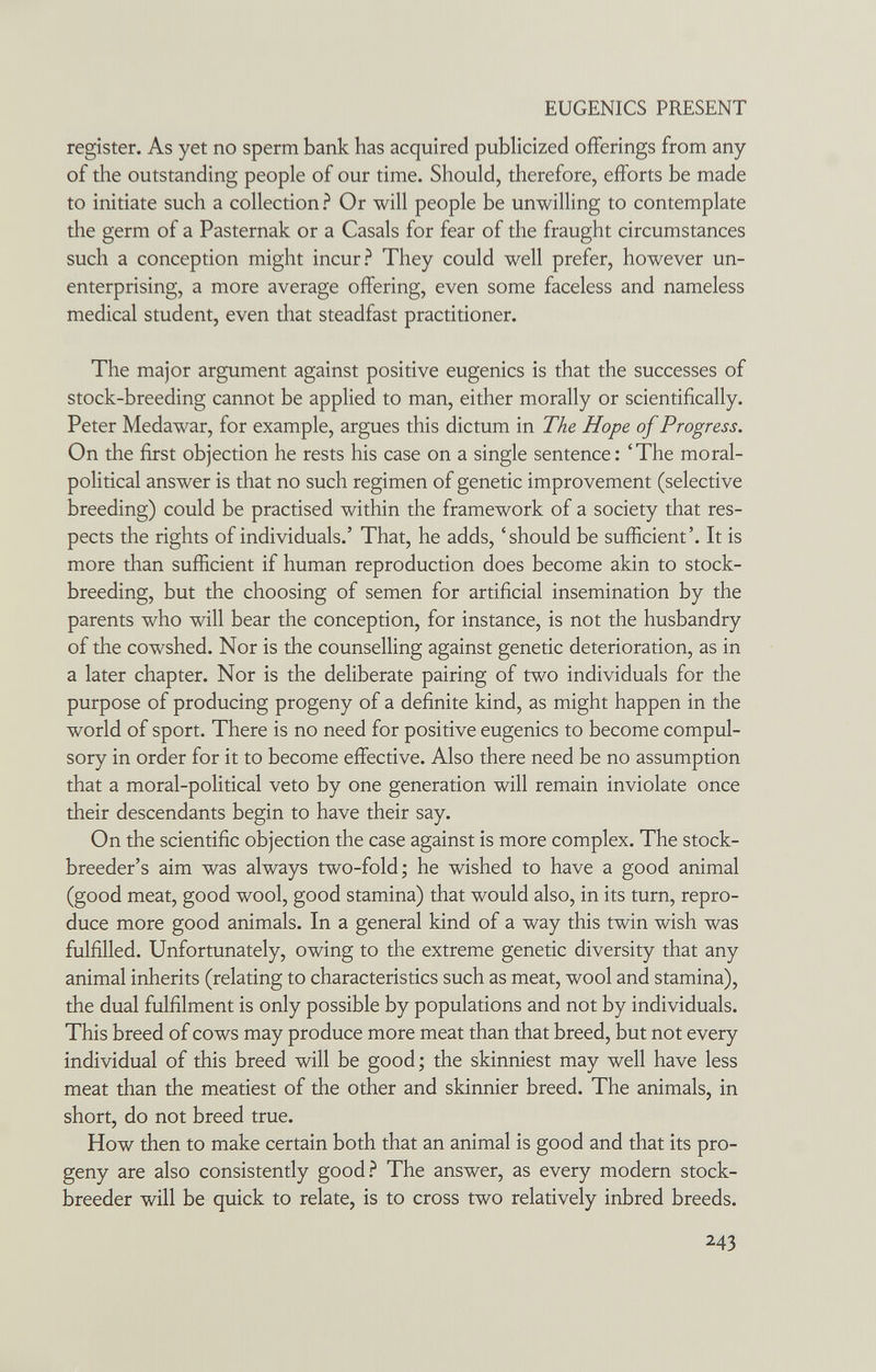 EUGENICS PRESENT register. As yet no sperm bank has acquired publicized offerings from any of the outstanding people of our time. Should, therefore, efforts be made to initiate such a collection ? Or will people be unwilling to contemplate the germ of a Pasternak or a Casals for fear of the fraught circumstances such a conception might incur? They could well prefer, however un¬ enterprising, a more average offering, even some faceless and nameless medical student, even that steadfast practitioner. The major argument against positive eugenics is that the successes of stock-breeding cannot be applied to man, either morally or scientifically. Peter Medawar, for example, argues this dictum in The Hope of Progress. On the first objection he rests his case on a single sentence: 'The moral- political answer is that no such regimen of genetic improvement (selective breeding) could be practised within the framework of a society that res¬ pects the rights of individuals.' That, he adds, 'should be sufficient'. It is more than sufficient if human reproduction does become akin to stock- breeding, but the choosing of semen for artificial insemination by the parents who will bear the conception, for instance, is not the husbandry of the cowshed. Nor is the counselling against genetic deterioration, as in a later chapter. Nor is the deliberate pairing of two individuals for the purpose of producing progeny of a definite kind, as might happen in the world of sport. There is no need for positive eugenics to become compul¬ sory in order for it to become effective. Also there need be no assumption that a moral-political veto by one generation will remain inviolate once their descendants begin to have their say. On the scientific objection the case against is more complex. The stock¬ breeder's aim was always two-fold; he wished to have a good animal (good meat, good wool, good stamina) that would also, in its turn, repro¬ duce more good animals. In a general kind of a way this twin wish was fulfilled. Unfortunately, owing to the extreme genetic diversity that any animal inherits (relating to characteristics such as meat, wool and stamina), the dual fulfilment is only possible by populations and not by individuals. This breed of cows may produce more meat than that breed, but not every individual of this breed will be good; the skinniest may well have less meat than the meatiest of the other and skinnier breed. The animals, in short, do not breed true. How then to make certain both that an animal is good and that its pro¬ geny are also consistently good.^ The answer, as every modern stock¬ breeder will be quick to relate, is to cross two relatively inbred breeds. 243
