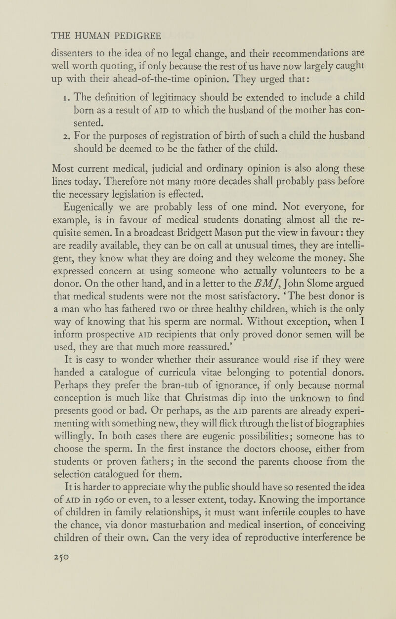 THE HUMAN PEDIGREE dissenters to the idea of no legal change, and their recommendations are well worth quoting, if only because the rest of us have now largely caught up with their ahead-of-the-time opinion. They urged that: 1. The definition of legitimacy should be extended to include a child born as a result of aid to which the husband of the mother has con¬ sented. 2. For the purposes of registration of birth of such a child the husband should be deemed to be the father of the child. Most current medical, judicial and ordinary opinion is also along these lines today. Therefore not many more decades shall probably pass before the necessary legislation is effected. Eugenically we are probably less of one mind. Not everyone, for example, is in favour of medical students donating almost all the re¬ quisite semen. In a broadcast Bridgett Mason put the view in favour : they are readily available, they can be on call at unusual times, they are intelli¬ gent, they know what they are doing and they welcome the money. She expressed concern at using someone who actually volunteers to be a donor. On the other hand, and in a letter to the BMJ, John Slome argued that medical students were not the most satisfactory. ' The best donor is a man who has fathered two or three healthy children, which is the only way of knowing that his sperm are normal. Without exception, when I inform prospective aid recipients that only proved donor semen will be used, they are that much more reassured.' It is easy to wonder whether their assurance would rise if they were handed a catalogue of curricula vitae belonging to potential donors. Perhaps they prefer the bran-tub of ignorance, if only because normal conception is much like that Christmas dip into the unknown to find presents good or bad. Or perhaps, as the aid parents are already experi¬ menting with something new, they will flick through the list of biographies willingly. In both cases there are eugenic possibilities; someone has to choose the sperm. In the first instance the doctors choose, either from students or proven fathers; in the second the parents choose from the selection catalogued for them. It is harder to appreciate why the public should have so resented the idea of aid in i960 or even, to a lesser extent, today. Knowing the importance of children in family relationships, it must want infertile couples to have the chance, via donor masturbation and medical insertion, of conceiving children of their own. Can the very idea of reproductive interference be 250