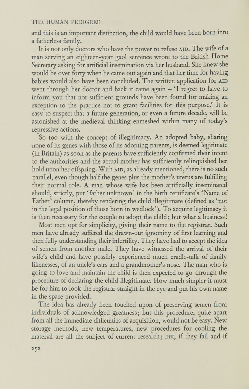 THE HUMAN PEDIGREE and this is an important distinction, the child would have been born into a fatherless family. It is not only doctors who have the power to refuse aid. The wife of a man serving an eighteen-year gaol sentence wrote to the British Home Secretary asking for artificial insemination via her husband. She knew she would be over forty when he came out again and that her time for having babies would also have been concluded. The written application for aid went through her doctor and back it came again - 'I regret to have to inform you that not sufficient grounds have been found for making an exception to the practice not to grant facilities for this purpose.' It is easy to suspect that a future generation, or even a future decade, will be astonished at the medieval thinking enmeshed within many of today's repressive actions. So too with the concept of illegitimacy. An adopted baby, sharing none of its genes with those of its adopting parents, is deemed legitimate (in Britain) as soon as the parents have sufficiently confirmed their intent to the authorities and the actual mother has sufficiently relinquished her hold upon her offspring. With aid, as already mentioned, there is no such parallel, even though half the genes plus the mother's uterus are fulfilling their normal role. A man whose wife has been artificially inseminated should, strictly, put 'father unknown' in the birth certificate's 'Name of Father' column, thereby rendering the child illegitimate (defined as 'not in the legal position of those born in wedlock'). To acquire legitimacy it is then necessary for the couple to adopt the child ; but what a business ! Most men opt for simplicity, giving their name to the registrar. Such men have already suffered the drawn-out ignominy of first learning and then fully understanding their infertility. They have had to accept the idea of semen from another male. They have witnessed the arrival of their wife's child and have possibly experienced much cradle-talk of family likenesses, of an uncle's ears and a grandmother's nose. The man who is going to love and maintain the child is then expected to go through the procedure of declaring the child illegitimate. How much simpler it must be for him to look the registrar straight in the eye and put his own name in the space provided. The idea has already been touched upon of preserving semen from individuals of acknowledged greatness; but this procedure, quite apart from all the immediate difficulties of acquisition, would not be easy. New storage methods, new temperatures, new procedures for cooling the material are all the subject of current research; but, if they fail and if 252
