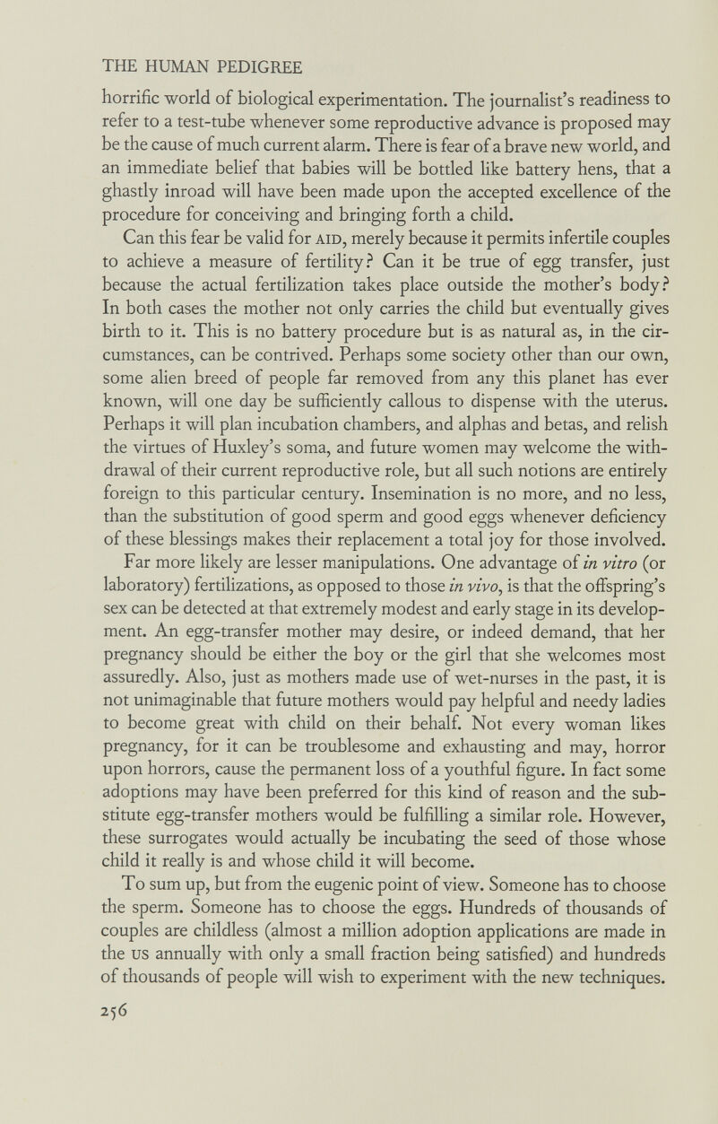THE HUMAN PEDIGREE horrific world of biological experimentation. The journalist's readiness to refer to a test-tube whenever some reproductive advance is proposed may be the cause of much current alarm. There is fear of a brave new world, and an immediate belief that babies will be bottled like battery hens, that a ghastly inroad will have been made upon the accepted excellence of the procedure for conceiving and bringing forth a child. Can this fear be valid for aid, merely because it permits infertile couples to achieve a measure of fertility.^ Can it be true of egg transfer, just because the actual fertilization takes place outside the mother's body.^ In both cases the mother not only carries the child but eventually gives birth to it. This is no battery procedure but is as natural as, in the cir¬ cumstances, can be contrived. Perhaps some society other than our own, some alien breed of people far removed from any this planet has ever known, will one day be sufficiently callous to dispense with the uterus. Perhaps it will plan incubation chambers, and alphas and betas, and relish the virtues of Huxley's soma, and future women may welcome the with¬ drawal of their current reproductive role, but all such notions are entirely foreign to this particular century. Insemination is no more, and no less, than the substitution of good sperm and good eggs whenever deficiency of these blessings makes their replacement a total joy for those involved. Far more likely are lesser manipulations. One advantage of in vitro (or laboratory) fertilizations, as opposed to those in vivo, is that the offspring's sex can be detected at that extremely modest and early stage in its develop¬ ment. An egg-transfer mother may desire, or indeed demand, that her pregnancy should be either the boy or the girl that she welcomes most assuredly. Also, just as mothers made use of wet-nurses in the past, it is not unimaginable that future mothers would pay helpful and needy ladies to become great with child on their behalf. Not every woman likes pregnancy, for it can be troublesome and exhausting and may, horror upon horrors, cause the permanent loss of a youthful figure. In fact some adoptions may have been preferred for this kind of reason and the sub¬ stitute egg-transfer mothers would be fulfilling a similar role. However, these surrogates would actually be incubating the seed of those whose child it really is and whose child it will become. To sum up, but from the eugenic point of view. Someone has to choose the sperm. Someone has to choose the eggs. Hundreds of thousands of couples are childless (almost a million adoption applications are made in the us annually with only a small fraction being satisfied) and hundreds of thousands of people will wish to experiment with the new techniques. 256