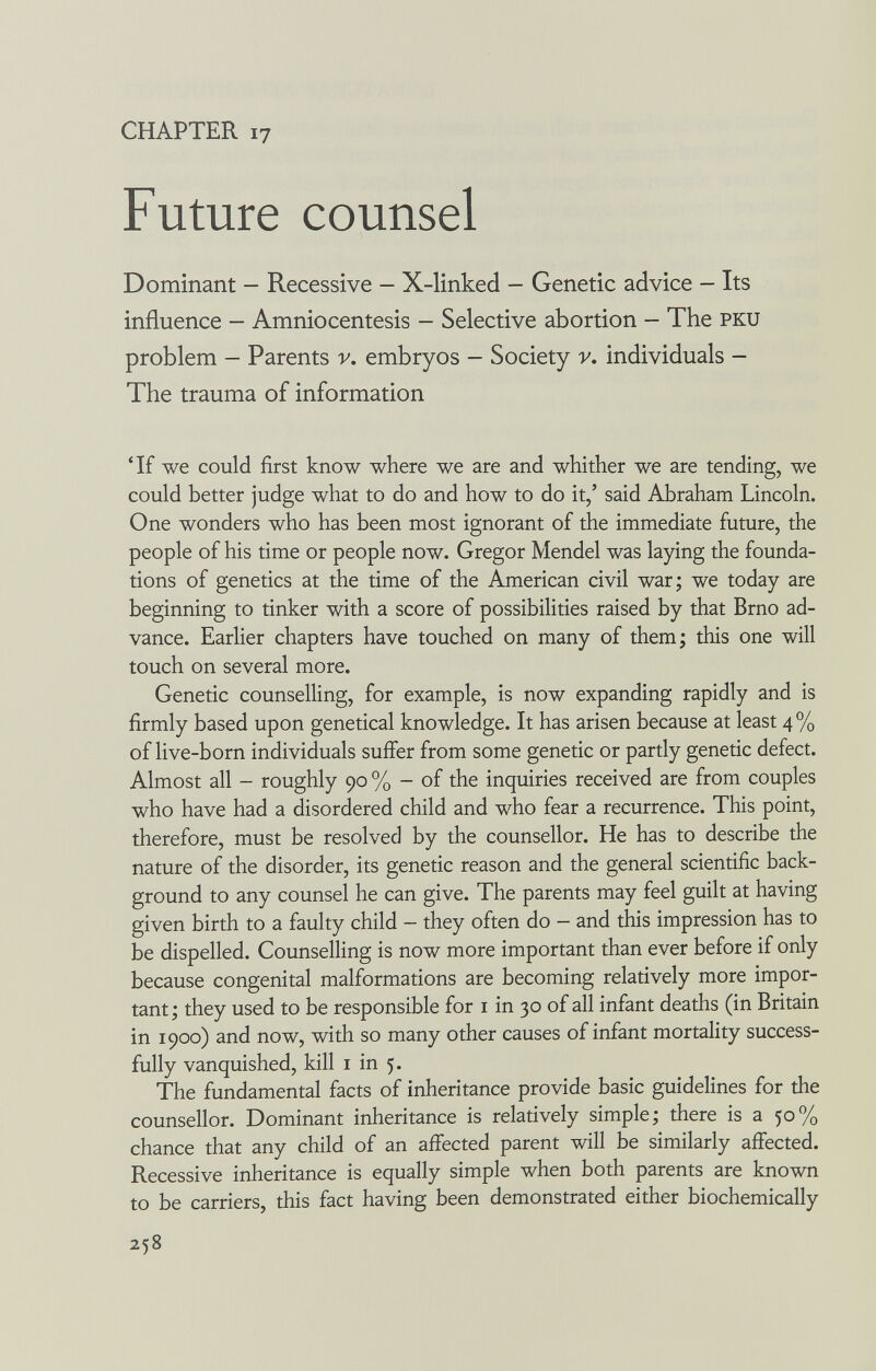 CHAPTER 17 Future counsel Dominant - Recessive - X-linked - Genetic advice - Its influence - Amniocentesis - Selective abortion - The pku problem — Parents v. embryos — Society v. individuals — The trauma of information 'If we could first know where we are and whither we are tending, we could better judge what to do and how to do it/ said Abraham Lincoln. One wonders who has been most ignorant of the immediate future, the people of his time or people now. Gregor Mendel was laying the founda¬ tions of genetics at the time of the American civil war; we today are beginning to tinker with a score of possibilities raised by that Brno ad¬ vance. Earlier chapters have touched on many of them; this one will touch on several more. Genetic counselling, for example, is now expanding rapidly and is firmly based upon genetical knowledge. It has arisen because at least 4% of live-born individuals suffer from some genetic or partly genetic defect. Almost all - roughly 90 % - of the inquiries received are from couples who have had a disordered child and who fear a recurrence. This point, therefore, must be resolved by the counsellor. He has to describe the nature of the disorder, its genetic reason and the general scientific back¬ ground to any counsel he can give. The parents may feel guilt at having given birth to a faulty child - they often do - and this impression has to be dispelled. Counselling is now more important than ever before if only because congenital malformations are becoming relatively more impor¬ tant; they used to be responsible for i in 30 of all infant deaths (in Britain in 1900) and now, with so many other causes of infant mortality success¬ fully vanquished, kill i in 5. The fundamental facts of inheritance provide basic guidelines for the counsellor. Dominant inheritance is relatively simple; there is a 50% chance that any child of an affected parent will be similarly affected. Recessive inheritance is equally simple when both parents are known to be carriers, this fact having been demonstrated either biochemically 258