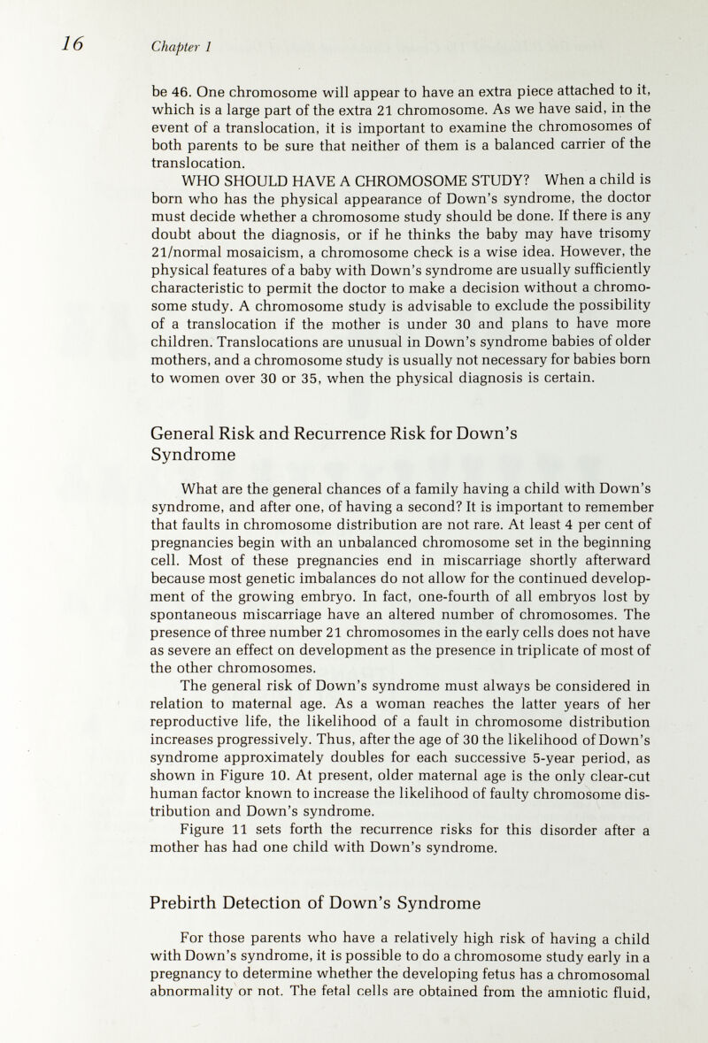 Chapter 1 DOWN'S SYNDROME RECURRENCE POSSIBILITY CHROMOSOMES STUDIED CHILD PARENTS RECURRENCE PROBABILITY CHROMOSOMES NOT STUDIED *Mother's age at birth of Down's Syndrome child **This is the most common type of translocation. Other types hove other recurrence probability %'s. Figure 11. Approximate risks of recurrence of Down's syndrome in subsequent children of parents who have had one affected child.