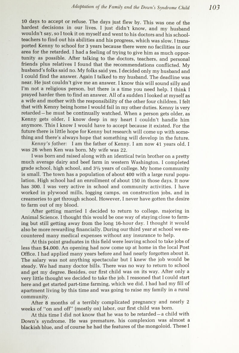 Adaptation of the Family and the Down's Syndrome Child 105 counseling with doctors and teachers we decided to make application for his admittance to Rainier School. Many were the heartaches for everyone. But as the heartaches grew so did the will and determination to fight for this youngster. He could not defend himself so we all found ourselves trying to protect him. At 8 years of age, the last of November, we were informed that there was an opening at Rainier School. We had 10 days to accept or reject. The thought of not having him home for Christmas I hated to think of. His mother now had four other smaller youngsters to care for. She had transported him 5 days a week to school, driving 45 miles for 3 years. He had become harder to handle and there were more problems between the youngsters. We knew that we could not go on this way much longer. Reluctantly I consented to take a tour of the school. Seeing that he would have 24-hour-a-day care, there was only one decision we could come to. We knew we could not give him this type of care and training at home. Al¬ though we knew it was the right thing, this no doubt was the hardest decision of our lives. No one else could have made it. It had to be us. Kenny would go away to school. Now, looking back after 15 years, I see it was the right thing to do. Kenny comes home for holidays, his birthday, and vacations. We love him as always, probably more than if we had had to live together all the time. If I were to give advice to a new parent of a child with Down's syndrome, I think I would first say: Thank God it happened today, for these children now are accepted by society. Not many years ago this was not so. The training and schooling available is remarkable. Don't ever think your love will be less for this youngster. Believe me, this child will always have an extra special place in your heart. Yes, of course, you have been hurt. You feel the whole world has fallen on you. No, it need not be so. You now have a great challenge before you. You will also find new and added strength to fight for yourself and family. Be ever so grateful for the facilities that we have. Society now accepts these youngsters for what they are. We have four perfectly normal youngsters, all born after this young¬ ster. Our second was not planned —we were both scared to death. We didn't need to be. Thank God for such an accident, for we now have a fam¬ ily which otherwise we would not have dared to have. My family and I have been active in community and social activities. We are just as well accepted now as we were before. We have now had the opportunity to show others what these youngsters can do and that they can reward you as a parent in their way. First thing, however, and above all, you must accept the fact that your youngster is what he is, so you can then face the problem straight on. You can now help both yourself and the youngster. Don't stop now to feel sorry for yourself. You have lots of com¬ pany and what we do can be a lesson to those who follow us. Don't be ashamed, for you need not be. Lift your head up high, dry those tears, and start to fight, for there is much work to be done. A ВАВУ WHO DID NOT SURVIVE, BECAUSE OF A HEART DEFECT At the time our child was born, my husband and I were both 38 years old. We had three healthy teen-age sons, and we were all delighted with the thoughts of having a baby in the house.