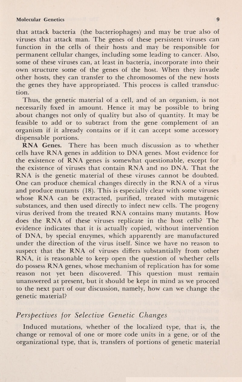 Molecular Genetics 9 that attack bacteria (the bacteriophages) and may be true also of viruses that attack man. The genes of these persistent viruses can function in the cells of their hosts and may be responsible for permanent cellular changes, including some leading to cancer. Also, some of these viruses can, at least in bacteria, incorporate into their own structure some of the genes of the host. When they invade other hosts, they can transfer to the chromosomes of the new hosts the genes they have appropriated. This process is called transduc¬ tion. Thus, the genetic material of a cell, and of an organism, is not necessarily fixed in amount. Hence it may be possible to bring about changes not only of quality but also of quantity. It may be feasible to add or to subtract from the gene complement of an organism if it already contains or if it can accept some accessory dispensable portions. RNA Genes. There has been much discussion as to whether cells have RNA genes in addition to DNA genes. Most evidence for the existence of RNA genes is somewhat questionable, except for the existence of viruses that contain RNA and no DNA. That the RNA is the genetic material of these viruses cannot be doubted. One can produce chemical changes directly in the RNA of a virus and produce mutants (18). This is especially clear with some viruses whose RNA can be extracted, purified, treated with mutagenic substances, and then used directly to infect new cells. The progeny virus derived from the treated RNA contains many mutants. How does the RNA of these viruses replicate in the host cells? The evidence indicates that it is actually copied, without intervention of DNA, by special enzymes, which apparently are manufactured under the direction of the virus itself. Since we have no reason to suspect that the RNA of viruses differs substantially from other RNA, it is reasonable to keep open the question of whether cells do possess RNA genes, whose mechanism of replication has for some reason not yet been discovered. This question must remain unanswered at present, but it should be kept in mind as we proceed to the next part of our discussion, namely, how can we change the genetic material? Perspectives for Selective Genetic Changes Induced mutations, whether of the localized type, that is, the change or removal of one or more code units in a gene, or of the organizational type, that is, transfers of portions of genetic material